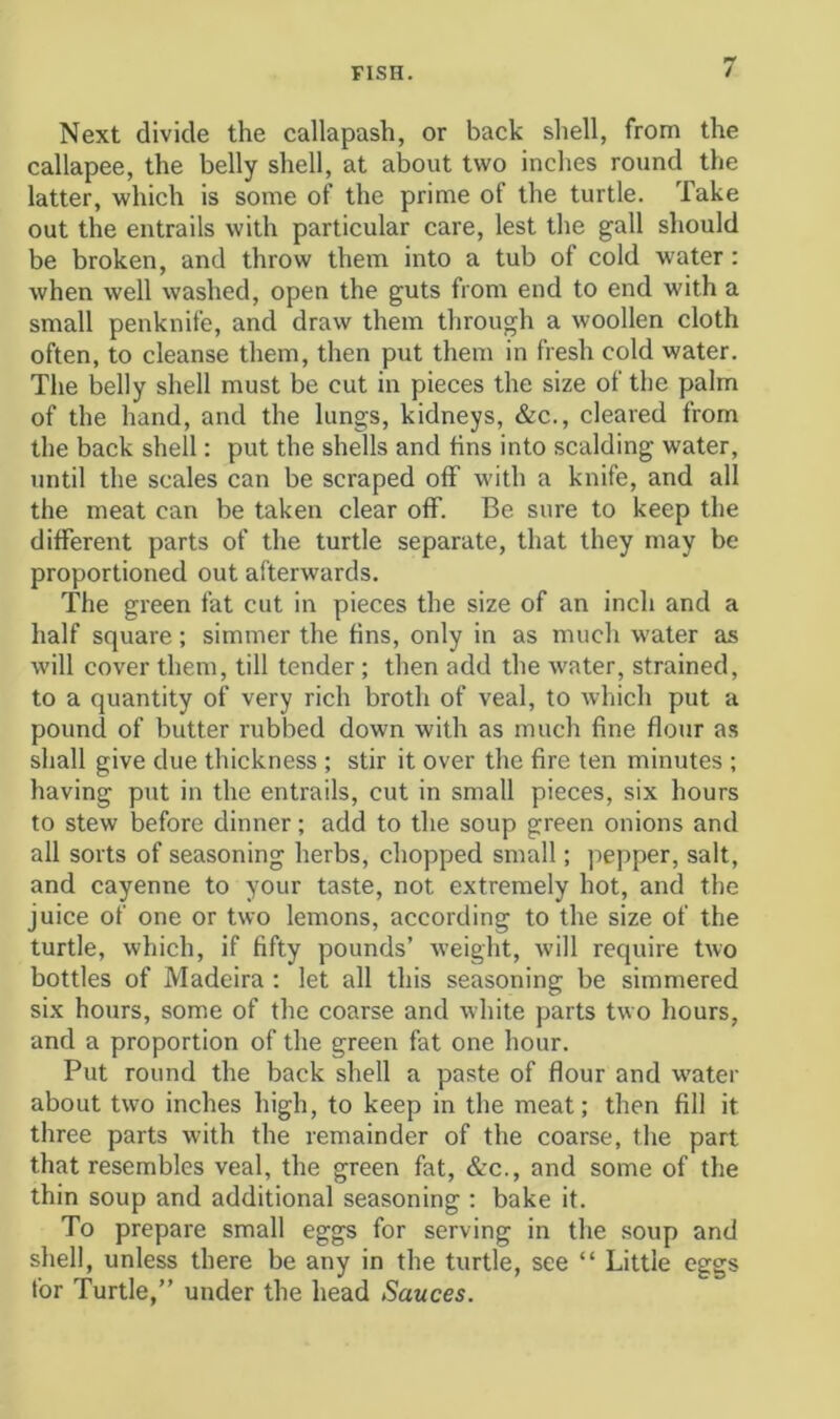 Next divide the callapash, or back shell, from the callapee, the belly shell, at about two inches round the latter, which is some of the prime of the turtle. Take out the entrails with particular care, lest the gall should be broken, and throw them into a tub of cold water: when well washed, open the guts from end to end with a small penknife, and draw them through a woollen cloth often, to cleanse them, then put them in fresh cold water. The belly shell must be cut in pieces the size of the palm of the hand, and the lungs, kidneys, &c., cleared from the back shell: put the shells and fins into scalding water, until the scales can be scraped off with a knife, and all the meat can be taken clear off. Be sure to keep the different parts of the turtle separate, that they may be proportioned out afterwards. The green fat cut in pieces the size of an inch and a half square; simmer the fins, only in as much water as will cover them, till tender ; then add the water, strained, to a quantity of very rich broth of veal, to which put a pound of butter rubbed down with as much fine flour as shall give due thickness ; stir it over the fire ten minutes ; having put in the entrails, cut in small pieces, six hours to stew before dinner; add to the soup green onions and all sorts of seasoning herbs, chopped small; pepper, salt, and cayenne to your taste, not extremely hot, and the juice of one or two lemons, according to the size of the turtle, which, if fifty pounds’ weight, will require two bottles of Madeira ; let all this seasoning be simmered six hours, some of the coarse and white parts two hours, and a proportion of the green fat one hour. Put round the back shell a paste of flour and water about two inches high, to keep in the meat; then fill it three parts with the remainder of the coarse, the part that resembles veal, the green fat, &c., and some of the thin soup and additional seasoning ; bake it. To prepare small eggs for serving in the soup and shell, unless there be any in the turtle, see “ Little eggs for Turtle,” under the head Sauces.