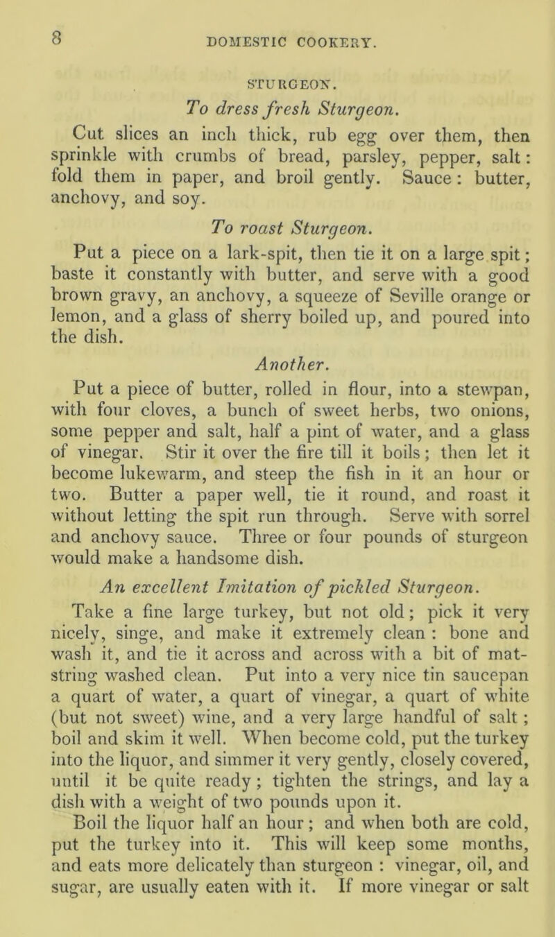 STURGEON. To dress fresh Sturgeon. Cut slices an inch thick, rub egg over them, then sprinkle with crumbs of bread, parsley, pepper, salt: fold them in paper, and broil gently. Sauce: butter, anchovy, and soy. To roast Sturgeon. Put a piece on a lark-spit, then tie it on a large spit; baste it constantly with butter, and serve with a good brown gravy, an anchovy, a squeeze of Seville orange or lemon, and a glass of sherry boiled up, and poured into the dish. Another. Put a piece of butter, rolled in flour, into a stewpan, with four cloves, a bunch of sweet herbs, two onions, some pepper and salt, half a pint of water, and a glass of vinegar. Stir it over the fire till it boils; then let it become lukewarm, and steep the fish in it an hour or two. Butter a paper well, tie it round, and roast it without letting the spit run through. Serve with sorrel and anchovy sauce. Three or four pounds of sturgeon would make a handsome dish. An excellent Imitation of pickled Sturgeon. Take a fine large turkey, but not old; pick it very nicely, singe, and make it extremely clean : bone and wash it, and tie it across and across with a bit of mat- string washed clean. Put into a very nice tin saucepan a quart of water, a quart of vinegar, a quart of white (but not sw'eet) wine, and a very large handful of salt; boil and skim it well. When become cold, put the turkey into the liquor, and simmer it very gently, closely covered, until it be quite ready; tighten the strings, and lay a dish with a weight of two pounds upon it. Boil the liquor half an hour ; and when both are cold, put the turkey into it. This will keep some months, and eats more delicately than sturgeon ; vinegar, oil, and sugar, are usually eaten with it. If more vinegar or salt