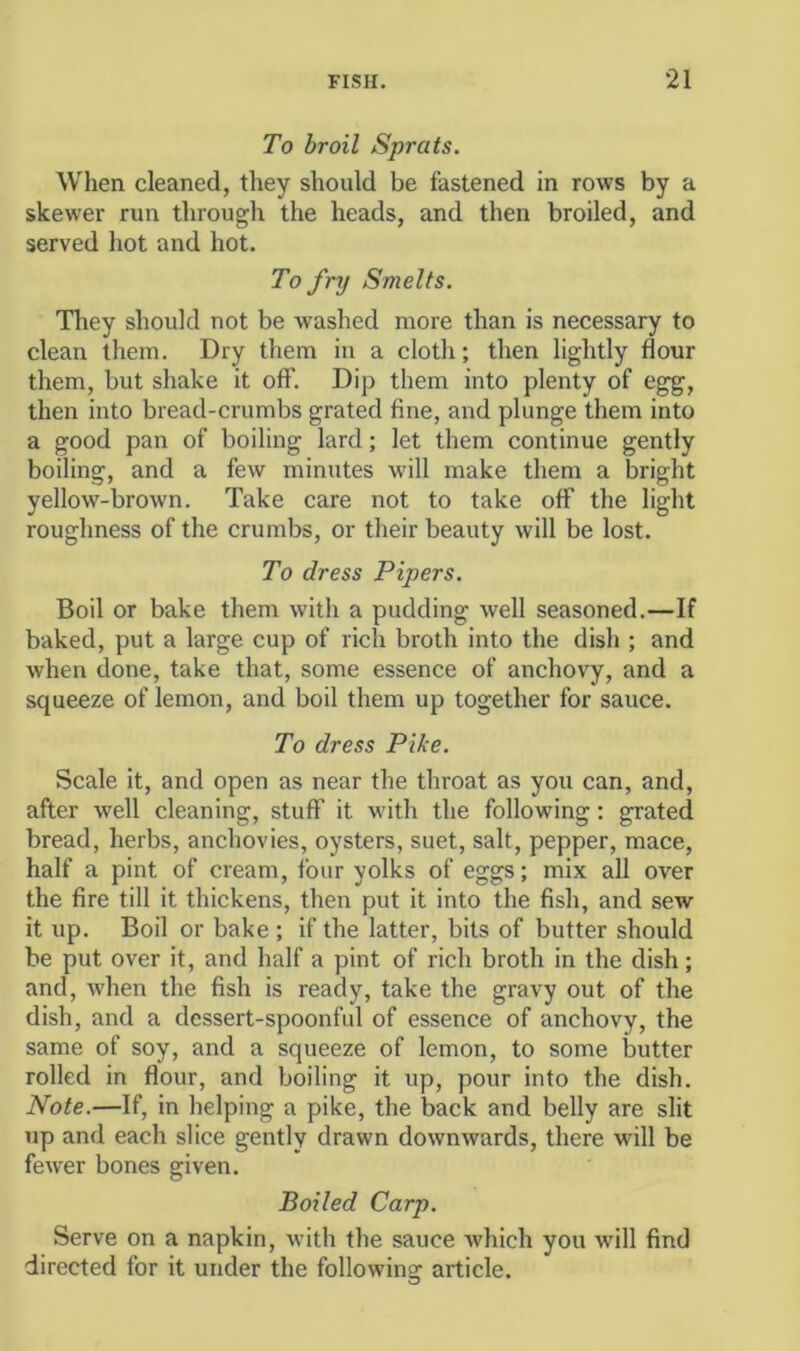 To broil Sprats. When cleaned, they should be fastened in rows by a skewer run through the heads, and then broiled, and served hot and hot. To fry Smelts. Tliey should not be washed more than is necessary to clean them. Dry them in a cloth; then lightly flour them, but shake it off. Dip them into plenty of egg, then into bread-crumbs grated fine, and plunge them into a good pan of boiling lard; let them continue gently boiling, and a few minutes will make them a bright yellow-brown. Take care not to take off the light roughness of the crumbs, or their beauty will be lost. To dress Pipers. Boil or bake them with a pudding well seasoned.—If baked, put a large cup of rich broth into the dish ; and when done, take that, some essence of anchovy, and a squeeze of lemon, and boil them up together for sauce. To dress Pike. Scale it, and open as near the throat as you can, and, after well cleaning, stuff it with the following; grated bread, herbs, anchovies, oysters, suet, salt, pepper, mace, half a pint of cream, four yolks of eggs; mix all over the fire till it thickens, then put it into the fish, and sew it up. Boil or bake ; if the latter, bits of butter should be put over it, and half a pint of rich broth in the dish; and, when the fish is ready, take the gravy out of the dish, and a dessert-spoonful of essence of anchovy, the same of soy, and a squeeze of lemon, to some butter rolled in flour, and boiling it up, pour into the dish. Note.—If, in helping a pike, the back and belly are slit up and each slice gently drawn downwards, there will be fewer bones given. Boiled Carp. Serve on a napkin, with the sauce which you will find directed for it under the following article.