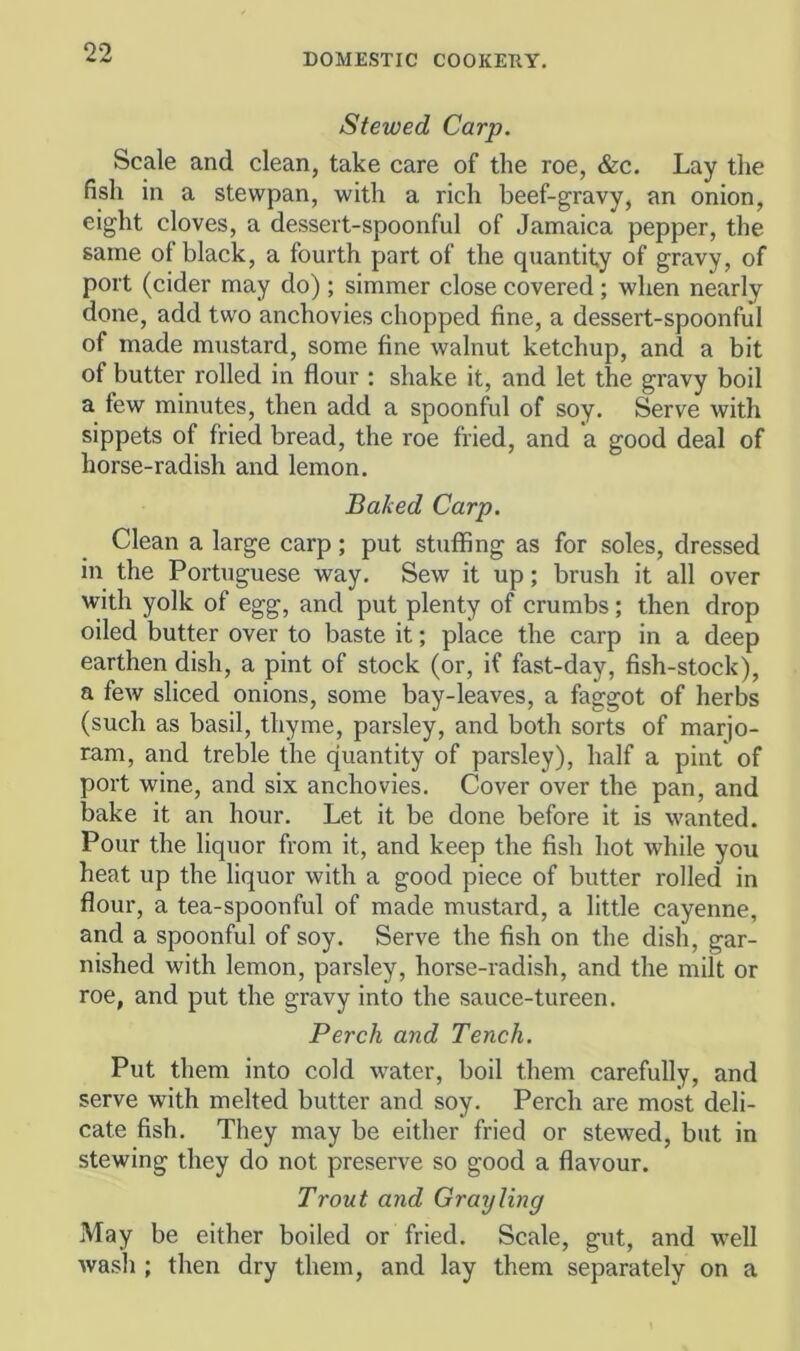 Stewed Carp. Scale and clean, take care of the roe, &c. Lay the fish in a stewpan, with a rich beef-gravy, an onion, eight cloves, a dessert-spoonful of Jamaica pepper, the same of black, a fourth part of the quantity of gravy, of port (cider may do) ; simmer close covered; when nearly done, add two anchovies chopped fine, a dessert-spoonful of made mustard, some fine walnut ketchup, and a bit of butter rolled in flour ; shake it, and let the gravy boil a few minutes, then add a spoonful of soy. Serve with sippets of fried bread, the roe fried, and a good deal of horse-radish and lemon. Baked Carp. Clean a large carp; put stuffing as for soles, dressed in the Portuguese way. Sew it up; brush it all over with yolk of egg, and put plenty of crumbs; then drop oiled butter over to baste it; place the carp in a deep earthen dish, a pint of stock (or, if fast-day, fish-stock), a few sliced onions, some bay-leaves, a faggot of herbs (such as basil, thyme, parsley, and both sorts of marjo- ram, and treble the quantity of parsley), half a pint of port wine, and six anchovies. Cover over the pan, and bake it an hour. Let it be done before it is wanted. Pour the liquor from it, and keep the fish hot while you heat up the liquor with a good piece of butter rolled in flour, a tea-spoonful of made mustard, a little cayenne, and a spoonful of soy. Serve the fish on the dish, gar- nished with lemon, parsley, horse-radish, and the milt or roe, and put the gravy into the sauce-tureen. Perch and Tench. Put them into cold water, boil them carefully, and serve with melted butter and soy. Perch are most deli- cate fish. They may be either fried or stewed, but in stewing they do not preserve so good a flavour. Trout and Grayling May be either boiled or fried. Scale, gut, and well wash ; then dry them, and lay them separately on a