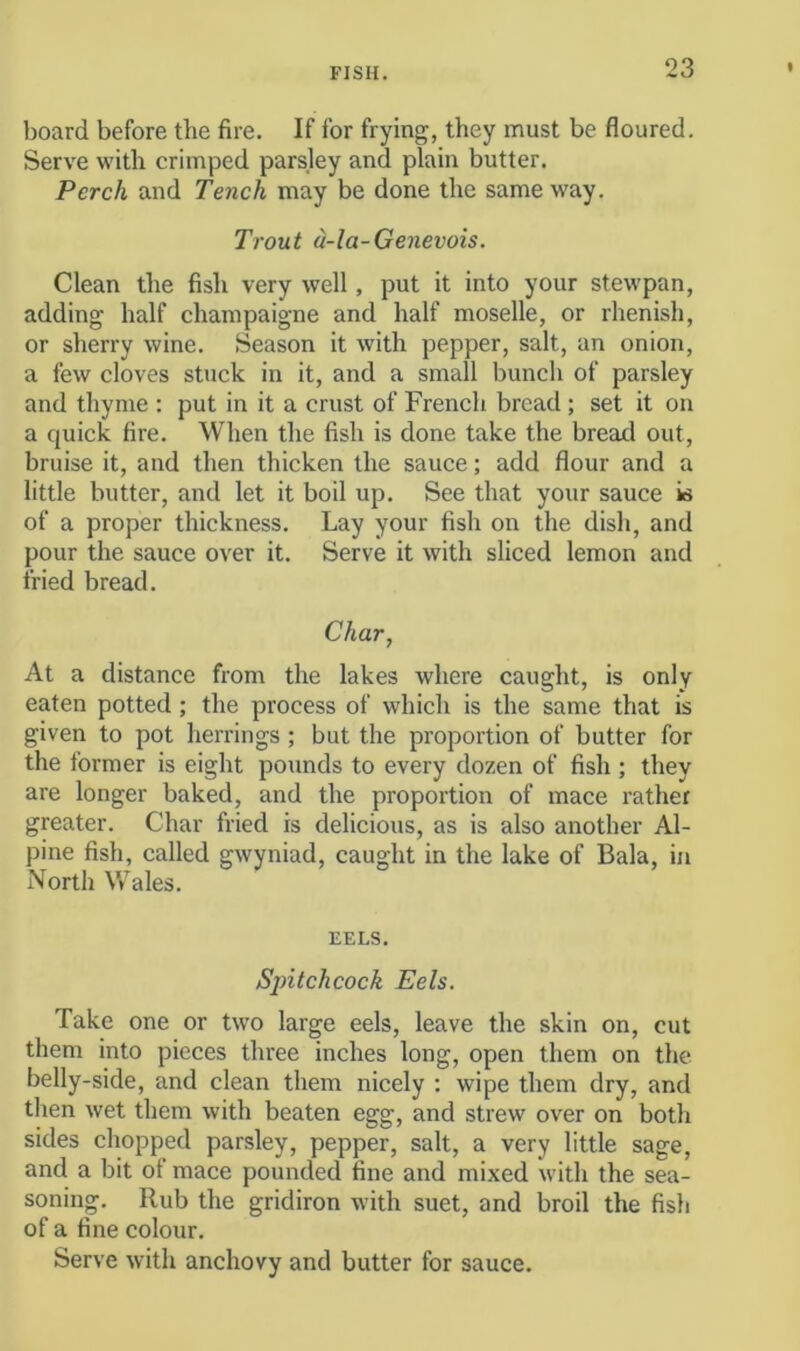 board before the fire. If for frying, they must be floured. Serve with crimped parsley and plain butter. Perch and Tench may be done the same way. Trout a-la-Genevois. Clean the fish very well, put it into your stewpan, adding half champaigne and half moselle, or rhenish, or sherry wine. Season it with pepper, salt, an onion, a few cloves stuck in it, and a small bunch of parsley and thyme : put in it a crust of French bread ; set it on a quick fire. When the fish is done take the bread out, bruise it, and then thicken the sauce; add flour and a little butter, and let it boil up. See that your sauce is of a proper thickness. Lay your fish on the dish, and pour the sauce over it. Serve it with sliced lemon and fried bread. Char, At a distance from the lakes where caught, is only eaten potted; the process of which is the same that is given to pot heri'ings ; but the proportion of butter for the former is eight pounds to every dozen of fish ; they are longer baked, and the proportion of mace rather greater. Char fried is delicious, as is also another Al- pine fish, called gwyniad, caught in the lake of Bala, in North Wales. EELS. Spitchcock Eels. Take one or two large eels, leave the skin on, cut them into pieces three inches long, open them on the belly-side, and clean them nicely : wipe them dry, and then wet them with beaten egg, and strew over on both sides chopped parsley, pepper, salt, a very little sage, and a bit of mace pounded fine and mixed with the sea- soning. Rub the gridiron with suet, and broil the fish of a fine colour. Serve with anchovy and butter for sauce.
