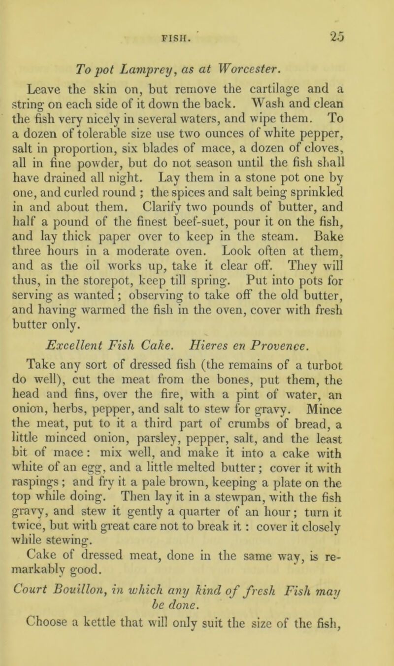 To pot Lamprey, as at Worcester, Leave the skin on, but remove the cartilage and a string on each side of it down the back. Wash and clean the fish very nicely in several waters, and wipe them. To a dozen of tolerable size use two ounces of white pepper, salt in proportion, six blades of mace, a dozen of cloves, all in fine powder, but do not season until the fish shall have drained all night. Lay them in a stone pot one by one, and curled round ; the spices and salt being sprinkled in and about them. Clarify two pounds of butter, and half a pound of the finest beef-suet, pour it on the fish, and lay thick paper over to keep in the steam. Bake three hours in a moderate oven. Look often at them, and as the oil w'orks up, take it clear off. They will thus, in the storepot, keep till spring. Put into pots for serving as wanted ; observing to take off the old butter, and having warmed the fish in the oven, cover with fresh butter only. Excellent Fish Cake. Hieres en Provence. Take any sort of dressed fish (the remains of a turbot do well), cut the meat from the bones, put them, the head and fins, over the fire, with a pint of water, an onion, herbs, pepper, and salt to stew for gravy. Mince the meat, put to it a third part of crumbs of bread, a little minced onion, parsley, pepper, salt, and the least bit of mace: mix well, and make it into a cake with wdiite of an egg, and a little melted butter; cover it with raspings ; and fry it a pale browm, keeping a plate on the top while doing. Then lay it in a stewpan, with the fish gravy, and stew it gently a quarter of an hour; turn it tw’ice, but with great care not to break it; cover it closely while stewing. Cake of dressed meat, done in the same way, is re- markably good. Court Bouillon, in which any kind of fresh Fish may be done. Choose a kettle that will only suit the size of the fish,