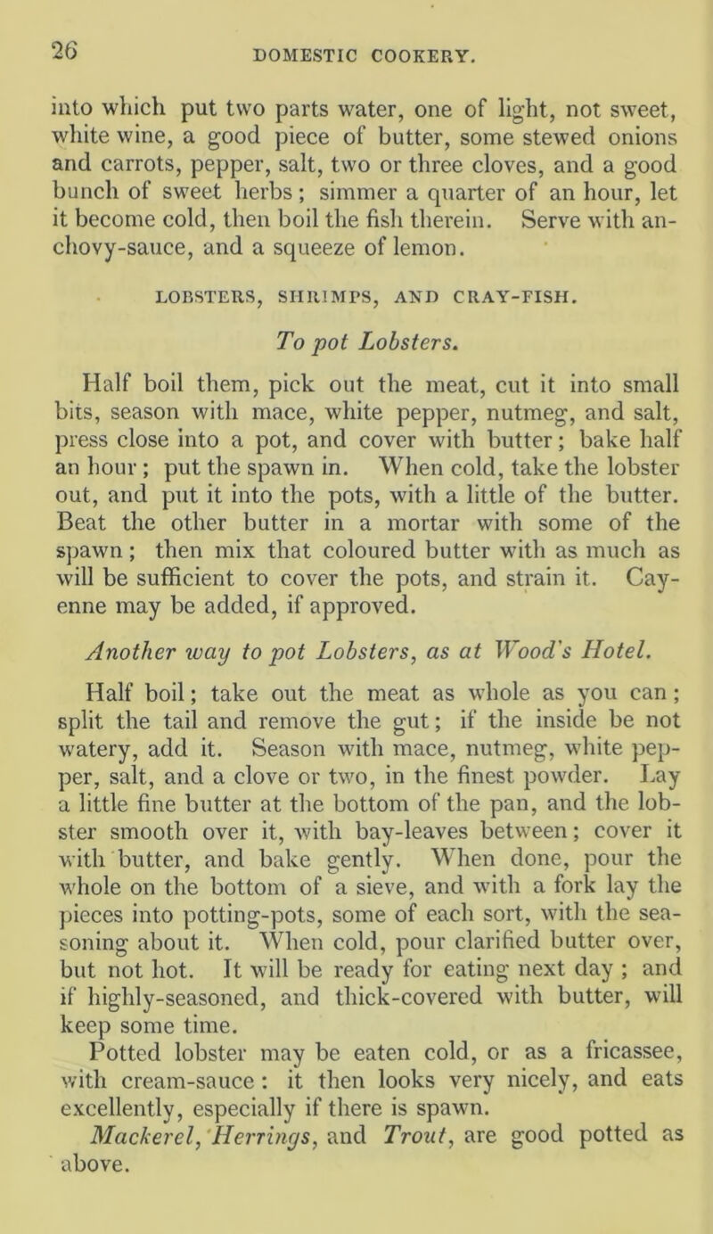 into which put two parts water, one of light, not sweet, wliite wine, a good piece of butter, some stewed onions and carrots, pepper, salt, two or three cloves, and a good bunch of sweet herbs; simmer a quarter of an hour, let it become cold, then boil the fish therein. Serve with an- chovy-sauce, and a squeeze of lemon. LOBSTERS, SHRIMPS, AMD CRAY-FISH. To pot Lobsters. Half boil them, pick out the meat, cut it into small bits, season with mace, white pepper, nutmeg, and salt, press close into a pot, and cover with butter; bake half an hour; put the spawn in. When cold, take the lobster out, and put it into the pots, with a little of the butter. Beat the other butter in a mortar with some of the spawn; then mix that coloured butter witli as much as will be sufficient to cover the pots, and strain it. Cay- enne may be added, if approved. Another way to pot Lobsters, as at Wood's Hotel. Half boil; take out the meat as whole as you can; split the tail and remove the gut; if the inside be not watery, add it. Season with mace, nutmeg, white pep- per, salt, and a clove or two, in the finest powder. Lay a little fine butter at the bottom of the pan, and the lob- ster smooth over it, with bay-leaves between; cover it with butter, and bake gently. When done, pour the whole on the bottom of a sieve, and with a fork lay the jiieces into potting-pots, some of each sort, with the sea- soning about it. When cold, pour clarified butter over, but not hot. It will be ready for eating next day ; and if highly-seasoned, and thick-covered with butter, will keep some time. Potted lobster may be eaten cold, or as a fricassee, with cream-sauce; it then looks very nicely, and eats excellently, especially if there is spawn. Mackerel,‘Herrings, Trout, good potted as above.