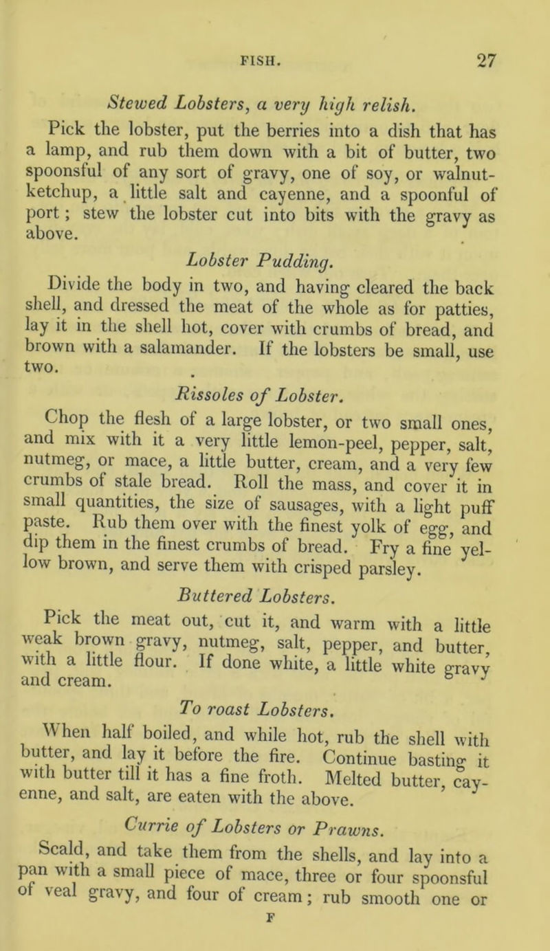 Stewed Lobsters, a very high relish. Pick the lobster, put the berries into a dish that has a lamp, and rub them down with a bit of butter, two spoonsful of any sort of gravy, one of soy, or walnut- ketchup, a little salt and cayenne, and a spoonful of port; stew the lobster cut into bits with the gravy as above. Lobster Pudding. Divide the body in two, and having cleared the back shell, and dressed the meat of the whole as for patties, lay it in the shell hot, cover with crumbs of bread, and brown with a salamander. It the lobsters be small, use two. Rissoles of Lobster. Chop the flesh of a large lobster, or two small ones, and mix with it a very little lemon-peel, pepper, salt, nutmeg, or mace, a little butter, cream, and a very few crumbs of stale bread. Roll the mass, and cover it in small quantities, the size of sausages, with a light puff paste. Rub them over with the finest yolk of egg, and dip them in the finest crumbs of bread. Fry a fine* yel- low brown, and serve them with crisped parsley. Buttered Lobsters. Pick the meat out, cut it, and warm with a little weak brown gravy, nutmeg, salt, pepper, and butter, with a little flour. If done white, a little white gravy and cream. ° ^ To roast Lobsters. ^Vhen half boiled, and while hot, rub the shell with butter, and lay it before the fire. Continue bastino- it with butter till it has a fine froth. Melted butter cay- enne, and salt, are eaten with the above. ’ Currie of Lobsters or Prawns. Scald, and take them from the shells, and lay into a pan with a small piece of mace, three or four spoonsful ot veal gravy, and four of cream; rub smooth one or F