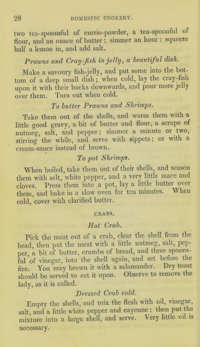 two tea-spoonsful of currie-powder, a tea-spoonful of flour, and an ounce of butter : simmer an hour ; squeeze half a lemon in, and add salt. Prawns and Cray-fish in jelly, a beautiful dish. Make a savoury fish-jelly, and put some into the bot- tom of a deep small dish; when cold, lay the cray-fish upon it with their backs downwards, and pour more jelly over them. Turn out when cold. To butter Prawns and Shrimps. Take them out of the shells, and warm them with a little good gravy, a bit of butter and flour, a scrape of nutmeg, salt, and pepper; simmer a minute or two, stirring the while, and serve with sippets; or with a cream-sauce instead of brown. To pot Shrimps. When boiled, take them out of their shells, and season them with salt, white pepper, and a very little mace and cloves. Press them into ,a pot, lay a little butter over them, and bake in a slow oven for ten minutes. When cold, cover with clarified butter. CRABS. Hot Crab. Pick the meat out of a crab, clear the shell from the head, then put the meat with a little nutmeg, salt, pep- per, a bit of butter, crumbs of bread, and three spoons- ful of vinegar, into the shell again, and set before the fire. You may brown it with a salamander. Dry toast should be served to eat it upon. Observe to remove the lady, as it is called. Dressed Crab cold. Empty the shells, and mix the flesh with oil, vinegar, salt, and a little white pepper and cayenne ; then put the mixture into a large shell, and serve. Very little oil is necessary.