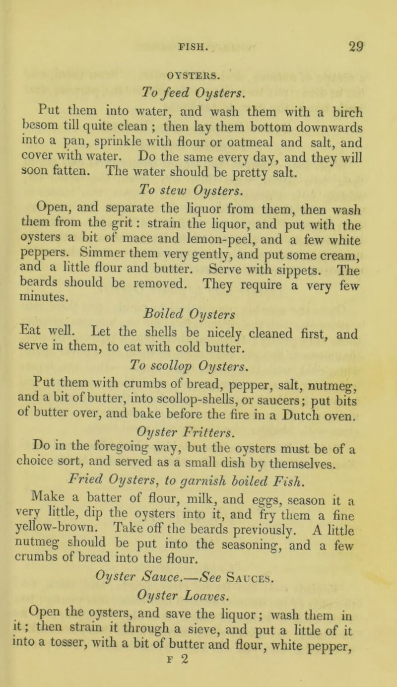 OYSTERS. To feed Oysters. Put them into water, and wash them with a birch besom till quite clean ; then lay them bottom downwards into a pan, sprinkle with flour or oatmeal and salt, and cover with water. Do the same every day, and they will soon fatten. The water should be pretty salt. To stew Oysters. Open, and separate the liquor from them, then wash them from the grit: strain the liquor, and put with the oysters a bit of mace and lemon-peel, and a few white peppers. Simmer them very gently, and put some cream, and a little flour and butter. Serve with sippets. The beards should be removed. They require a very few minutes. Boiled Oysters Eat \yell. Let the shells be nicely cleaned first, and serve in them, to eat with cold butter. To scollop Oysters. Put them with crumbs of bread, pepper, salt, nutmeg, and a bit of butter, into scollop-shells, or saucers; put bits of butter over, and bake before the fire in a Dutch oven. Oyster Fritters. Do in the foregoing way, but the oysters must be of a choice sort, and served as a small dish by themselves. Fried Oysters, to garnish boiled Fish. Make a batter of flour, milk, and eggs, season it a very little, dip the oysters into it, and fry them a fine yellow-brown. Take off* the beards previously. A little nutmeg should be put into the seasoning, and a few crumbs of bread into the flour. Oyster Sauce.—See Sauces. Oyster Loaves. Open the oysters, and save the liquor; wash them in it; then strain it through a sieve, and put a little of it into a tosser, with a bit of butter and flour, white pepper, F 2