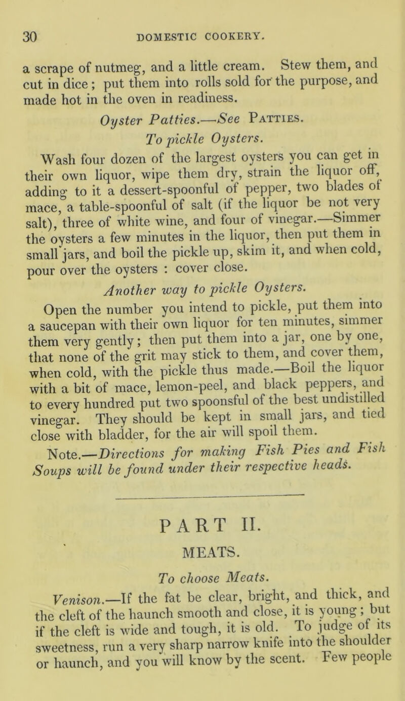 a scrape of nutmeg, and a little cream. Stew them, and cut in dice ; put them into rolls sold for the purpose, and made hot in the oven in readiness. Oyster Patties.—See Patties. To pickle Oysters. Wash four dozen of the largest oysters you can get in their own liquor, wipe them dry, strain the liquor ofF, adding to it a dessert-spoonful of pepper, two blades ot mace, a table-spoonful of salt (if the liquor be not very salt), three of white wine, and four of vinegar.—Simmer the oysters a few minutes in the liquor, then put them in small jars, and boil the pickle up, skim it, and when cold, pour over the oysters : cover close. Another way to pickle Oysters. Open the number you intend to pickle, put them into a saucepan with their own liquor for ten minutes, simmer them very gently; then put them into a jar, one by one, that none of the grit may stick to them, and cover them, when cold, with the pickle thus made. Boil the liquor with a bit of mace, lemon-peel, and black peppers, and to every hundred put two spoonsful of the best undistilled vinegar. They should be kept in sinall jars, and tied close with bladder, for the air will spoil them. Note.—Directions for making Fish Pies and Fish Soups will be found under their respective heads. PART II. MEATS. To choose Meats. Venison.—the fat be clear, bright, and thick, and the cleft of the haunch smooth and close, it is young ; but if the cleft is wide and tough, it is old. To judge of its sweetness, run a very sharp narrow knife into the shoulder or haunch, and you will know by the scent. Few people