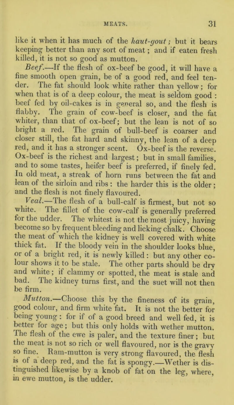 like it when it has much of the haut-yout; but it bears keeping better than any sort of meat; and if eaten fresh killed, it is not so good as mutton. Beef.—If the flesh of ox-beef be good, it will have a fine smooth open grain, be of a good red, and feel ten- der. The fat should look white rather than yellow; for when that is of a deep colour, the meat is seldom good : beef fed by oil-cakes is in general so, and the flesh is flabby. The grain of cow-beef is closer, and the fat whiter, than that of ox-beef; but the lean is not of so bright a red. The grain of bull-beef is coarser and closer still, the fat hard and skinny, the lean of a deep red, and it has a stronger scent. Ox-beef is the reverse. Ox-beef is the richest and largest; but in small families, and to some tastes, heifer beef is preferred, if finely fed. In old meat, a streak of horn runs between the fat and lean of the sirloin and ribs ; the harder this is the older ; and the flesh is not finely flavoured. Veal.—The flesh of a bull-calf is firmest, but not so white. The fillet of the cow-calf is generally preferred for the udder. The whitest is not the most juicy, having become so by frequent bleeding and licking chalk. Choose the meat of which the kidney is well covered with white thick fat. If the bloody vein in the shoulder looks blue, or of a bright red, it is newly killed: but any other co- lour shows it to be stale. The other parts should be dry and white; if clammy or spotted, the meat is stale and bad. The kidney turns first, and the suet will not then be firm. Mutton.—Choose this by the fineness of its grain, good colour, and firm Avhite fat. It is not the better for being young : for if of a good breed and well fed, it is better for age; but this only holds with wether mutton. The flesh of the ewe is paler, and the texture finer; but the meat is not so rich or well flavoured, nor is the gravy so fine. Ram-mutton is very strong flavoured, the flesh is of a deep red, and the fat is spongy.—Wether is dis- tinguished likewise by a knob of fat on the leg, where, in ewe mutton, is the udder.