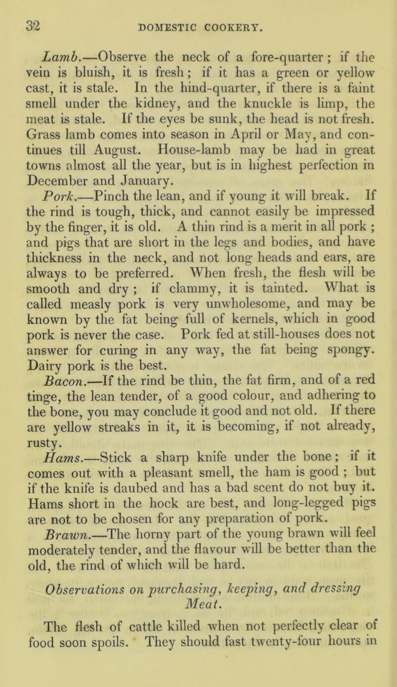 Lamb.—Observe the neck of a fore-quarter; if the vein is bluish, it is fresh; if it has a green or yellow cast, it is stale. In the hind-quarter, if there is a faint smell under the kidney, and the knuckle is limp, the meat is stale. If the eyes be sunk, the head is not fresh. Grass lamb comes into season in April or May, and con- tinues till August. House-lamb may be had in great towns almost all the year, but is in highest perfection in December and January. Pork.—Pinch the lean, and if young it will break. If the rind is tough, thick, and cannot easily be impressed by the finger, it is old. A thin rind is a merit in all pork ; and pigs that are short in the legs and bodies, and have thickness in the neck, and not long heads and ears, are always to be preferred. When fresh, the flesh will be smooth and dry ; if clammy, it is tainted. What is called measly pork is very unwholesome, and may be known by the fat being full of kernels, which in good pork is never the case. Pork fed at still-houses does not answer for curing in any way, the fat being spongy. Dairy pork is the best. Bacon.—If the rind be thin, the fat firm, and of a red tinge, the lean tender, of a good colour, and adhering to the bone, you may conclude it good and not old. If there are yellow streaks in it, it is becoming, if not already, rusty. Hams.—Stick a sharp knife under the bone; if it comes out with a pleasant smell, the ham is good ; but if the knife is daubed and has a bad scent do not buy it. Hams short in the hock are best, and long-legged pigs are not to be chosen for any preparation of pork. Brawn.—The horny part of the young brawn will feel moderately tender, and the flavour will be better than the old, the rind of which will be hard. Observations on purchasing, keeping, and dressing Meat. The flesh of cattle killed when not perfectly clear of food soon spoils. They should fast twenty-four hours in