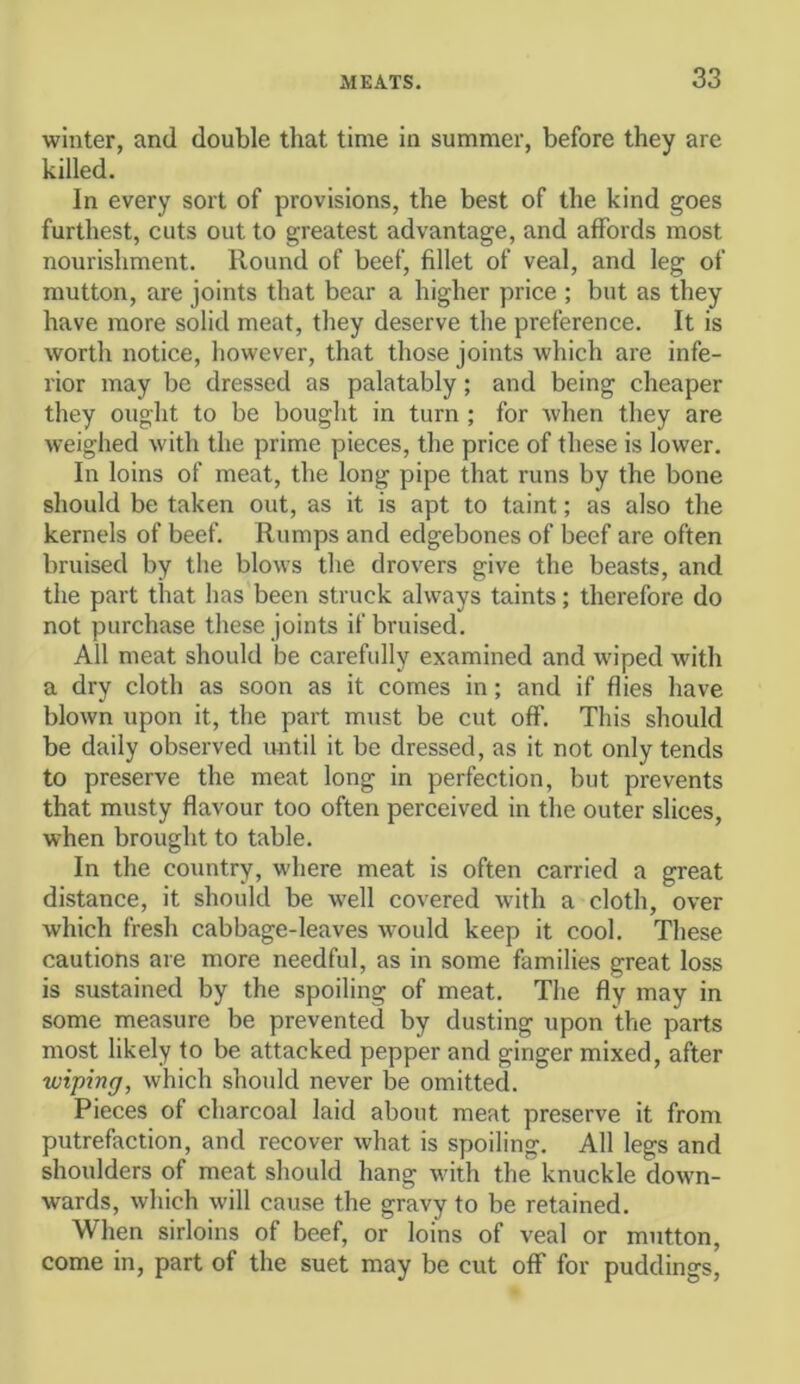 winter, and double that time in summer, before they are killed. In every sort of provisions, the best of the kind goes furthest, cuts out to greatest advantage, and affords most nourishment. Round of beef, fillet of veal, and leg of mutton, are joints that bear a higher price ; but as they have more solid meat, they deserve the preference. It is worth notice, however, that those joints which are infe- rior may be dressed as palatably; and being cheaper they ought to be bought in turn ; for when they are weighed with the prime pieces, the price of these is lower. In loins of meat, the long pipe that runs by the bone should be taken out, as it is apt to taint; as also the kernels of beef. Rumps and edgebones of beef are often bruised by the blows the drovers give the beasts, and the part that has been struck always taints; therefore do not purchase these joints if bruised. All meat should be carefully examined and wiped with a dry cloth as soon as it comes in; and if flies have blown upon it, the part must be cut off. This should be daily observed until it be dressed, as it not only tends to preserve the meat long in perfection, but prevents that musty flavour too often perceived in the outer slices, when brought to table. In the country, where meat is often carried a great distance, it should be well covered with a cloth, over which fresh cabbage-leaves would keep it cool. These cautions are more needful, as in some families great loss is sustained by the spoiling of meat. The fly may in some measure be prevented by dusting upon the parts most likely to be attacked pepper and ginger mixed, after wiping, which should never be omitted. Pieces of charcoal laid about meat preserve it from putrefaction, and recover what is spoiling. All legs and shoulders of meat should hang with the knuckle down- wards, which will cause the gravy to be retained. When sirloins of beef, or loins of veal or mutton, come in, part of the suet may be cut off for puddings.