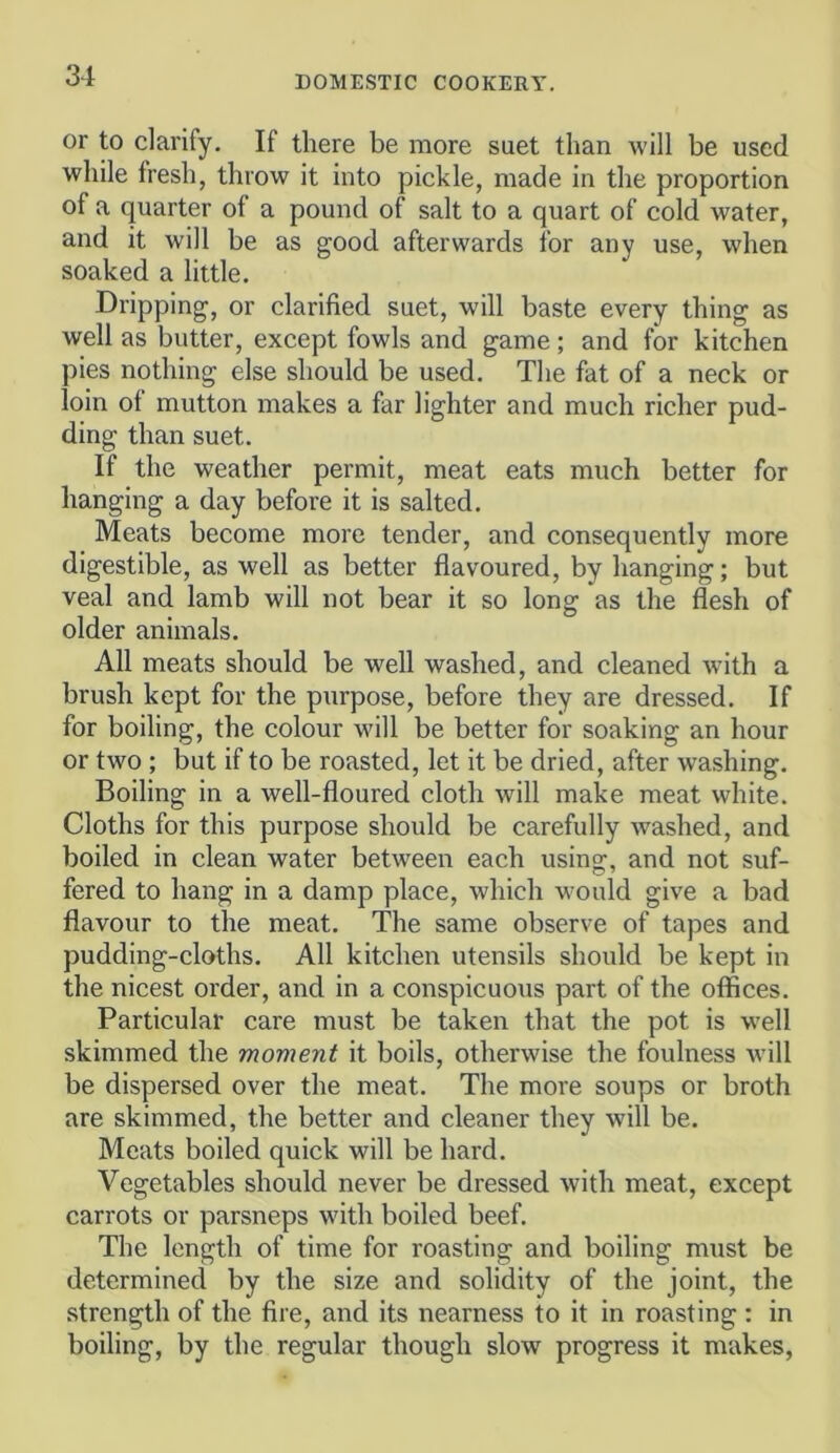 or to clarify. If there be more suet than will be used while fresh, throw it into pickle, made in the proportion of a quarter of a pound of salt to a quart of cold water, and it will be as good afterwards for any use, when soaked a little. Dripping, or clarified suet, will baste every thing as well as butter, except fowls and game; and for kitchen pies nothing else should be used. The fat of a neck or loin of mutton makes a far lighter and much richer pud- ding than suet. If the weather permit, meat eats much better for hanging a day before it is salted. Meats become more tender, and consequently more digestible, as well as better flavoured, by hanging; but veal and lamb will not bear it so long as the flesh of older animals. All meats should be well washed, and cleaned with a brush kept for the purpose, before they are dressed. If for boiling, the colour will be better for soaking an hour or two ; but if to be roasted, let it be dried, after washing. Boiling in a well-floured cloth will make meat white. Cloths for this purpose should be carefully washed, and boiled in clean water between each using, and not suf- fered to hang in a damp place, which would give a bad flavour to the meat. The same observe of tapes and pudding-cloths. All kitchen utensils should be kept in the nicest order, and in a conspicuous part of the offices. Particular care must be taken that the pot is w’ell skimmed the moment it boils, otherwise the foulness will be dispersed over the meat. The more soups or broth are skimmed, the better and cleaner they will be. Meats boiled quick will be hard. Vegetables should never be dressed with meat, except carrots or parsneps with boiled beef. The length of time for roasting and boiling must be determined by the size and solidity of the joint, the strength of the fire, and its nearness to it in roasting : in boiling, by the regular though slow progress it makes,