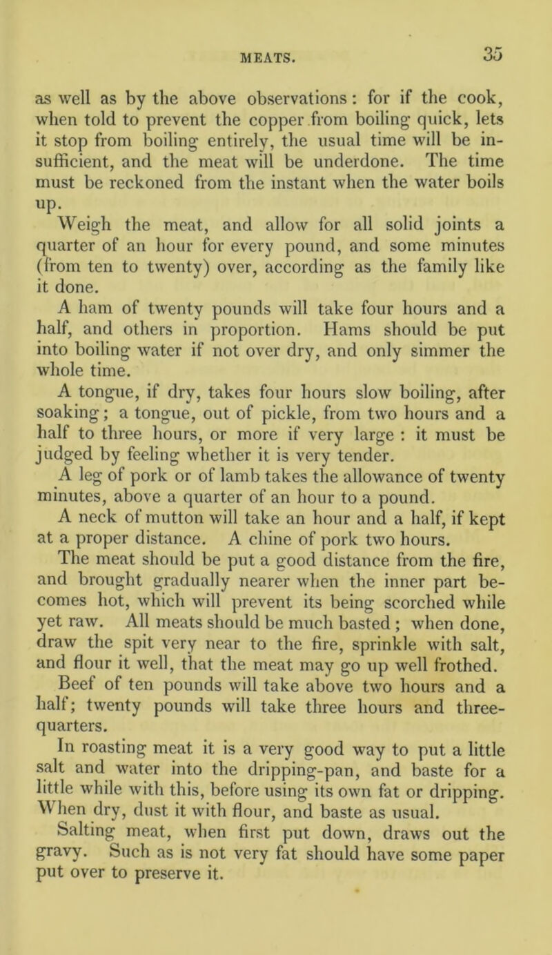 as well as by the above observations: for if the cook, when told to prevent the copper from boiling quick, lets it stop from boiling entirely, the usual time will be in- sufficient, and the meat will be underdone. The time must be reckoned from the instant when the water boils Weigh the meat, and allow for all solid joints a quarter of an hour for every pound, and some minutes (from ten to twenty) over, according as the family like it done. A ham of twenty pounds will take four hours and a half, and others in proportion. Hams should be put into boiling Avater if not over dry, and only simmer the whole time. A tongue, if dry, takes four hours slow boiling, after soaking; a tongue, out of pickle, from two hours and a half to three hours, or more if very large : it must be judged by feeling whether it is very tender. A leg of pork or of lamb takes the allowance of twenty minutes, above a quarter of an hour to a pound. A neck of mutton will take an hour and a half, if kept at a proper distance. A chine of pork two hours. The meat should be put a good distance from the fire, and brought gradually nearer when the inner part be- comes hot, which will prevent its being scorched while yet raw. All meats should be much basted; when done, draw the spit very near to the fire, sprinkle with salt, and flour it well, that the meat may go up well frothed. Beef of ten pounds will take above two hours and a halt; twenty pounds will take three hours and three- quarters. In roasting meat it is a very good way to put a little salt and water into the dripping-pan, and baste for a little while with this, before using its own fat or dripping. \\ lien dry, dust it with flour, and baste as usual. Salting meat, when first put down, draws out the gravy. Such as is not very fat should have some paper put over to preserve it.