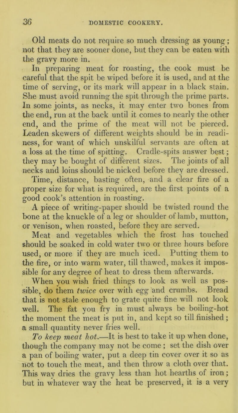 Old meats do not require so much dressing as young; not that they are sooner done, but they can be eaten with the gravy more in. In preparing meat for roasting, the cook must be careful that the spit be wiped before it is used, and at the time of serving, or its mark will appear in a black stain. She must avoid running the spit through the prime parts. In some joints, as necks, it may enter two bones from tire end, run at the back until it comes to nearly tlie other end, and the prime of the meat will not be pierced. Leaden skewers of different weights should be in readi- ness, for want of whicli unskilful servants are often at a loss at the time of spitting. Cradle-spits answer best; they may be bought of different sizes. The joints of all necks and loins should be nicked before they are dressed. Time, distance, basting often, and a clear fire of a proper size for what is required, are the first points of a good cook’s attention in roasting. A piece of writing-paper should be twisted round the bone at the knuckle of a leg or shoulder of lamb, mutton, or venison, when roasted, before they are served. Meat and vegetables w'hich the frost has touched should be soaked in cold water two or three hours before used, or more if they are much iced. Putting them to the fire, or into warm water, till thawed, makes it impos- sible for any degree of heat to dress them afterwards. When you wish fried things to look as well as pos- sible, do them twice over with egg and crumbs. Bread that is not stale enough to grate quite fine will not look well. The fat you fry in must always be boiling-hot the moment the meat is put in, and kept so till finished; a small quantity never fries well. To keep meat hot.—It is best to take it up when done, though the company may not be come ; set the dish over a pan of boiling w'ater, put a deep tin cover over it so as not to touch the meat, and then throw a cloth over that. This way dries the gravy less than hot hearths of iron; but in whatever way the heat be preserved, it is a very