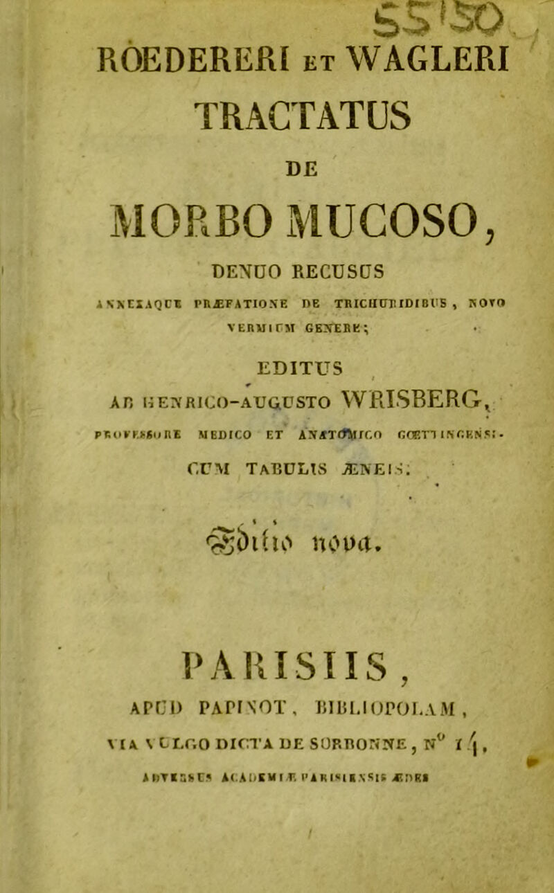 55*50 ROEDEREfiI ET WAGLERI TRACTATUS DE MORBO MUCOSO, DENDO RECUSOS INXCXAQCf Pn^FATIO.VE DE TRICHDEIDIBllB , ROTD vEnMirj! gexebe; EDITUS An liErvRico-ArausTO WE.ISBERG, PR(l»'K««<inE MEDICO ET AJUTrfVfCO ROiTT INCKfiS!. r.cM Tardus alneis; nouit. PARISIIS , APUD PAPrXOT, RIRI,IUPOI.A*M , VIA \XLGO DICTA DE SORRONNE, n I \ , AnTiSfeCA iUAUKMI.r. PARISII.N^IS 4tnRI