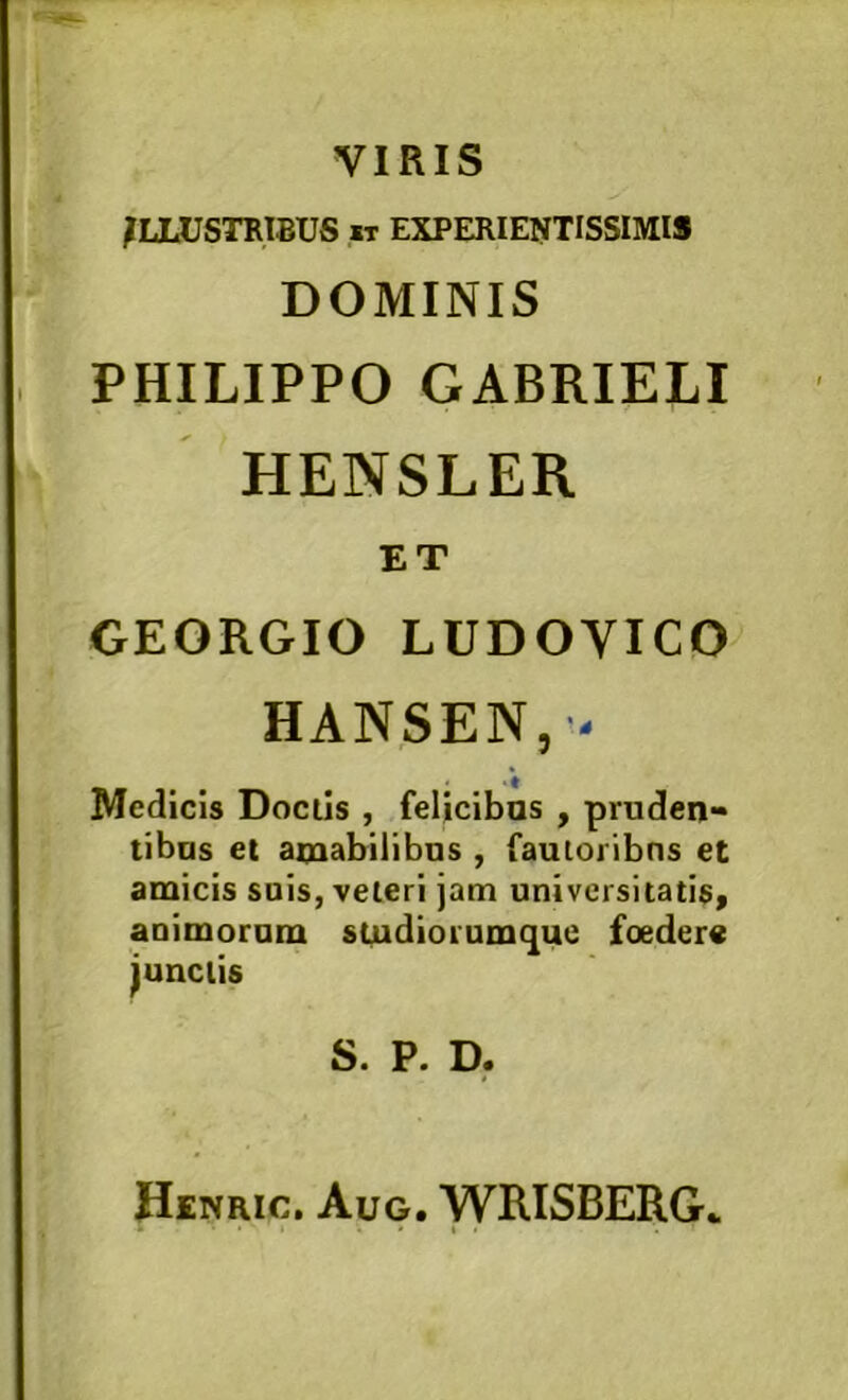 VIRIS ILLUSTRIBUS w EXPERIENTISSIMIS DOMINIS PHILIPPO GABRIELI HENSLER ET GEORGIO LUDOyiCO HANSEN,'- Medicis Docils , feljcibas , pruden- tibas et amabilibus , fautoribus et amicis suis, veteri jam universitatis^ auimorum sludiorumque foedere junctis S. P. D. Henric. Aug. WRISBERG*