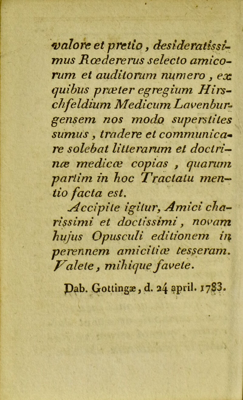 calore et pretio, desideratissi- mus Rcedereius selecto amico- rum et auditorum numero , ex ijuibus prueter egregium, Hiis- chfeldium Medicum Lavenhur-^ gens em nos modo superstites sumus, tradere et communica^ re solebat litterarum et doctri— nce me dic ce copias , quarum partim in hoc Tractatu men^ iio facta est. Accipite igitur, Amici cha- rissimi et doctissimi, novam hujus Opusculi editionem iii perennem amicitice tesseram. J^alete, mihique favete. Pab. Gollingae, d. 24 april. jySS.
