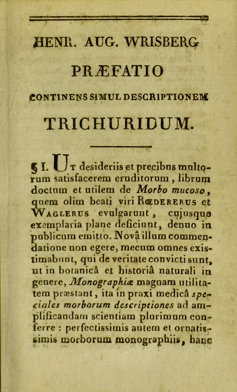 PROFATI O CONTINEI^S SIMUL DESCRIPTIONEI* TRICHURIDUM. § I. desideriis ei precjbns mnlip- rum satisfacerem eruditorum , libruqi doctum et utilem de Morbo mucoso j quem olim beati viri R<5dererus et Waglerus evulgarunt , cujusqua exemplaria plane deficiunt, denuo iti publicum emitto. Nova illum commeq> datione non egere, mecum omnes exis- timabunt, qui de veritate convicti sum, ut in botanici et historia naturali in J\Ionographia, magnam utilita- tem praestant, ita in praxi medici spe- ciales morborum descriptiones ad am- plificandam scientiam plurimum con- ferre : perfectissimis autem et ornatis- simis morborum monograpbiis, baae