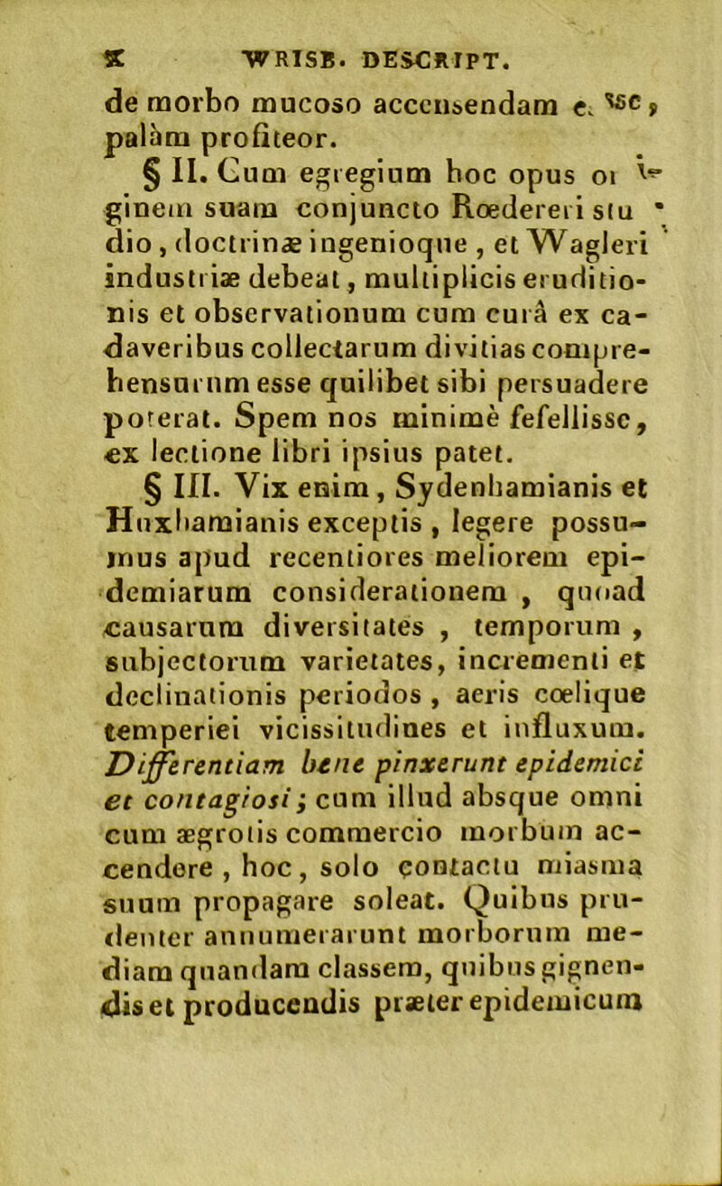 de morbo mucoso accctisendam c. f palam profiteor. §11. Gum egregium hoc opus ot ginem suam conjuncto Roederei i stu * dio, doctrin* iugenioque , et Wagleri industriae debeat, multiplicis eruditio- nis et observationum cum cura ex ca- daveribus collectarum divitias conipre- bensurum esse quilibet sibi persuadere poterat. Spem nos minime fefellisse, cx lectione libri ipsius patet. § III. Vix enim, Sydenhamianis et Huxiiamianis exceptis , legere possu- mus apud recentiores meliorem epi- demiarum considerationem , quoad causarum diversitates , temporum , subjectorum varietates, incrementi et declinationis periodos , aeris coelique temperiei vicissitudines et influxum. Digerendam btne pinxerunt epidemici et contagiosi; cum illud absque omni cum aegrotis commercio morbum ac- cendere , hoc, solo qontactu niiasma suum propagare soleat. Quibus pru- «lenter annumerarunt morborum me- diam quandara classem, quibus gignen- dis et producendis piseier epidemicum