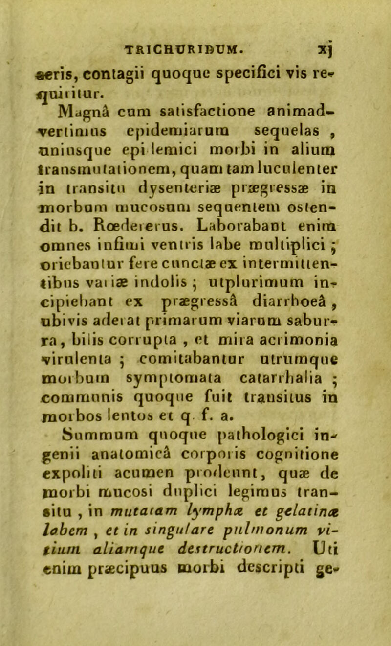 «eris, contagii quoque specifici vis re* ijuiiiiur. IVlagn^ cum satisfactione animad- vertimus cpideniiarum sequelas , nninsque epi lemici morbi in alium transmutationem, quam tam luculenter in transitu dysenteriae praegressae in morbum mucosum sequentem osten- dit b. Rcedeierus. Laborabam enim omnes infimi ventris labe multiplici; oriebantur fere cunctae ex intermitten- tibus vaiiae indolis ^ utplurimum in- cipiebant ex praegressS diarrhoeS , ubivis adeiai primarum viarum sabur- ra, bilis corrupta , et mira acrimonia virulenta ^ comitabantur utrumque morbum symptomata catarrlialia • communis quoque fuit transitus in morbos lentos et q f. a. Summum quoque pathologici in- genii anatomici corporis cognitione expoliti acumen prodeunt, quae de morbi mucosi duplici legimus tran- •itn , in mutatam lymphx et gelatinx labem , et in singulare pulmonum vi- tium aliamque destructionem. Uti enim praecipuus morbi descripti ge-