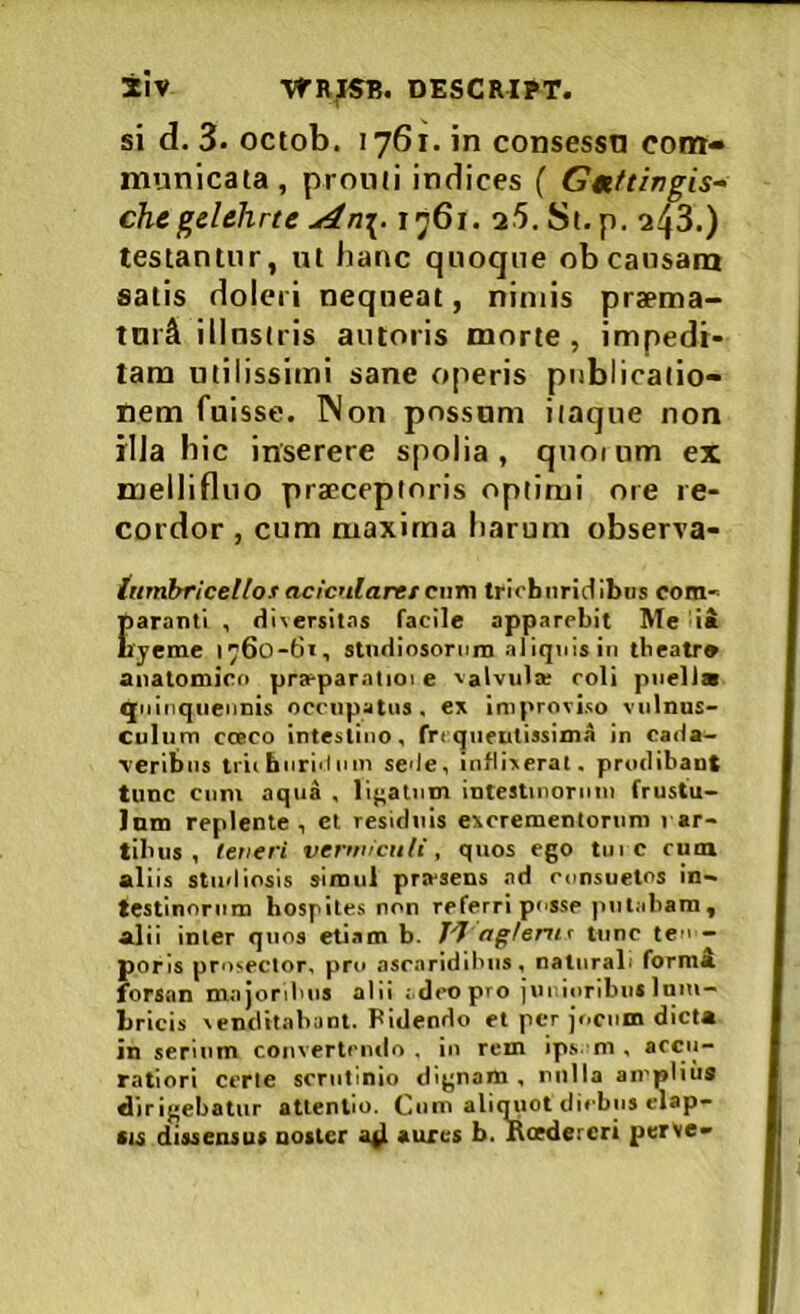 ±iv DESCRIBT. si d. 3. octob. 1761. in consessn con»- municaia , promi indices ( Gmttingis- chcgdehrte An\. 1761. 25, Si. p. 243.) testantur, ut hanc quoque ob causam satis dolcri nequeat, nimis praema- tnici illustris autoris morte , impedi- tam utilissimi sane operis publicatio* nem fuisse. Non possum itaque non rlJa hic inserere spolia, quoium ex mellinuo praeceptoris optimi ore re- cordor , cum maxima harum observa- ittrnbriceUos acicularer cum trichnridibos com- E aranti , diversitas facile apparebit Me da yeme 1760-61, stndiosonim aliquis in tbeatr* anatomico pra?paratioi e valvula; coli pnelia qiiinqiieiiDis occupatus, ex improviso vulnus- culum CCECO intestino, fn qneulissima in cada- veribus tiii hnrid iiin sede, inflixerat, prodibant tunc Cum aqua . li};alnm intestinornui frustu- Jnm replente , et residuis excrementorum rar- tibus , letieri vermiculi, quos ego tni c cuin aliis studiosis simul pra-sens ad ennsuetos in- testinorum hospites non referri posse putabam, alii inter quos eUam b. 7-7 agtenif tunc ten - poris prosector, piro ascaridibus, naturali formi forsan majordms alii adeopro jur.ioribns Iniu- Lricis venditabant. Fidendo et per jciciim dicta in serium convertendo , io rem ip.s. m . accu- ratiori certe scrutinio dignam , nnlla amplius dirigebatur attentio. Coin aliq^iot diebus elap- su dissensus noster ad aures b. Roedereri perve-