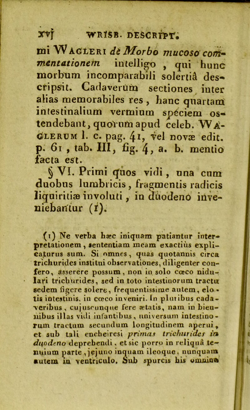 3fVf -WRlSB. DESCRTl»r, mi WActiERi di Morbo mucoso corri^ mentationcm inielligo , qui hunc morbum incomparabili solerti^ des- cripsit. Cadaverum sectiones inter alias memorabiles res , hanc quartam intestinalium vermium speciem os- tendebant, quoVnm apud celeb. WA- <Slerom 1. c. pag. 4i, vel novae edit, p. 6i , tab. IIIj jQg. 4> a» b. mentio facta est. § VI. Primi qiios vidi , una cum duobus lumbricis , fragmentis radicis liquiritiae involuti, in dtiodenO inve- niebantur (f). (i) Ne verba hsec iniquam patiantur inter- pretationem , aententiam meam exactius expli- caturus sum. Si nmncs, quas quotannis circa trichuridcs institui observationes, diligenter con- fero, asserere possum, non in solo cceco nidu- lari tricburides, sed in toto intestinorum tractu sedem iigcre solere, frequentissime autem, elo • tis intestinis, iii cceco inveniri, tn pliiiibus cada- veribus , cujusrunqiie fere ietatis, nam in bien- nibus illas vidi iiifuntibus, universum intestino- rum tractum secundum longitudinem aperui, et sub tali cncheiresi primas tricfiurides in duodrno deprehendi, et sic porro in reliqua te- nuium parte ,jejuno inquam ileoquo, nunquam autem m ventriculo. Sub spurcis bis onmlnib