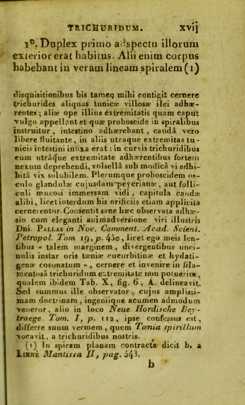 1®. Dnplex primo aifspectu illoram exterior erat habitus. Alii enim corpus habebant iu veram lineam spiralem (i) disquisitionibus bis tameg mihi contif>it cernere tricDurides aliquas tunicx villosx ilei adhae^ rentes ; aliae ope illius extremitatis quam caput Vulgo appellant et quae proboscide in spiralibus instruitur , intestino adhaerebant, cauda vero libere fluitante, in aliis utraque extremitas tu- nicis intestini iniixa erat: in curvis trichuridibui eum utra/^ue extremitate adhaerentibus fortem nexum deprehendi, volsella sub modicA vi adbi- bita vix solubilem. Plerumque proboscidem os- culo glandula; cujusdaiu'q>eyeriana;, aut folli- culi mucosi immersam vidi , capitula cauda; alibi, licet interdum his oriBciis etiam applicita cerneientur. Consentit sane ba;c observata adha*- sio cum eleganti animadversione viri illustris Dni. Pallas in Nov. Comment. Acad. Scieni. Petropol. Tom ip,^. 4^0, licet ego meis len- tibus • talem marginem, divergentibus unci- nulis instar oris Ixniae cucurbitina; et bydati- gen* coronatum », cernere et invenire in lila- mcntusa trichurldiim e:.tremitatc nun noluerim , qualem ibidem Tab. X, Bg, ti, A., uelineavit, oed summus ille observator , cujus amplissi- mam doctrinam, iogeniiqiie acumen admodum veneror, alio in loco ISeue HordiscTie Bev- traege. Tom. I, p. iia, ipse confessus est, differre suum vermem, quem Tamia rpirillum vocavit, a trichuridlbus nostris. ^ (i) In spirim planam contracta dicit b. a Liske Mantissa II, pag. 54f. b