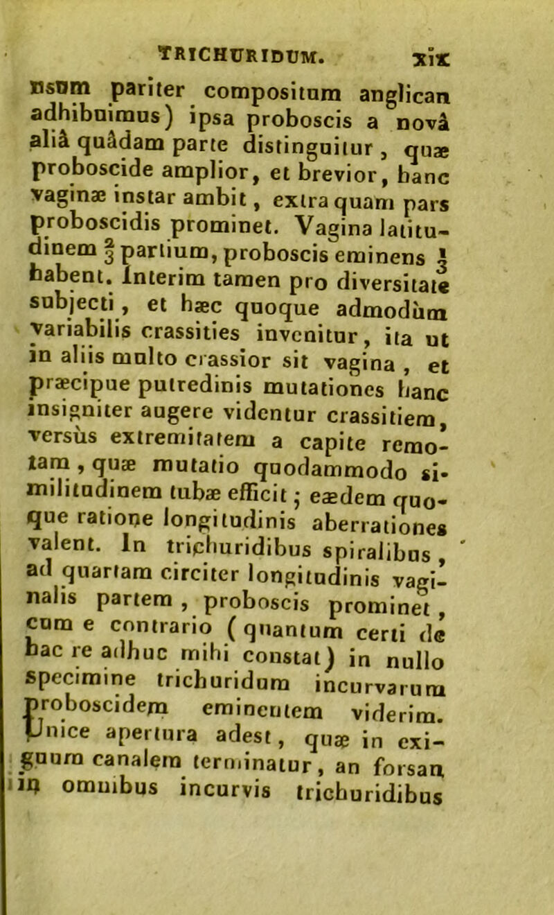 TRICHURIDUM. nsnm pariter compositam anglican adhibnimus) ipsa proboscis a nov4 ali& quadam parce distinguitur, qu» proboscide amplior, et brevior, banc vagina; instar ambit, extra quam pars proboscidis prominet. Vagina latitu- dinem | partium, proboscis eminens 5 Dabent* Interim tamen pro diversitate subjecti, et haec quoque admodiim variabilis crassities invenitur, ita ut in aliis multo crassior sit vagina , et praecipue putredinis mutationes hanc insigniter augere videntur crassiliem, versus extremitatem a capite remo- tam , quae mutatio quodammodo si- militudinem tubae efficit; eaedem quo- que ratione longitudinis aberrationes valent. In triphuridibus spiralibus ' ad quartam circiter longitudinis vagi- nalis partem, proboscis prominet, cum e contrario ( quantum certi de bac re adhuc mihi constat) in nullo specimine trieburidum incurvarum proboscidem eminentem viderim. Pmce apertura adest, quae in exi- guum canalem terminatur, an forsan iin ommbus incurvis trichuridibus