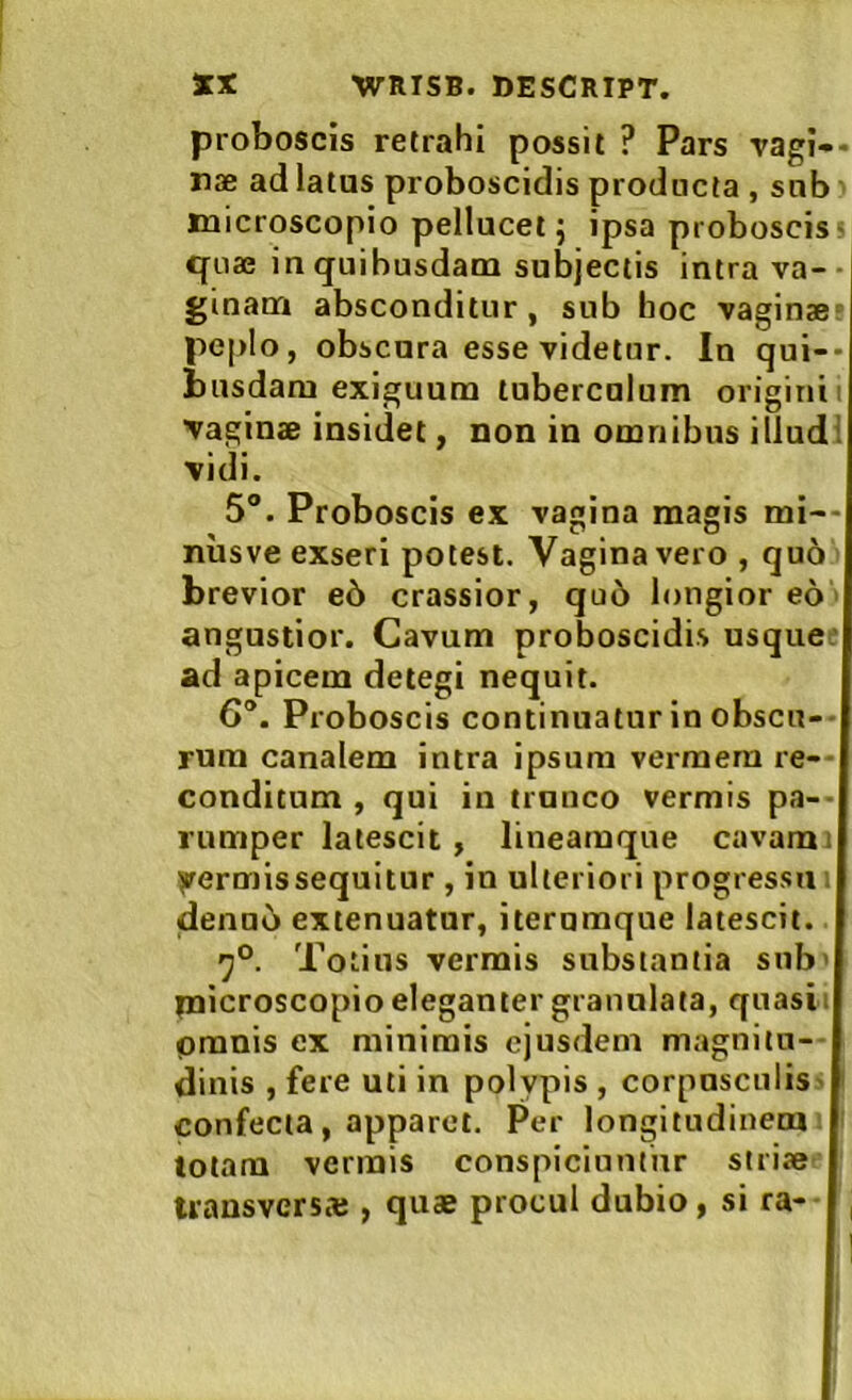 proboscis retrahi possit ? Pars vagi»* nae ad latus proboscidis producta , sub microscopio pellucet j ipsa proboscis- quae in quibusdam subjectis intra va- ■ ginam absconditur, sub hoc vaginae^ peplo, obscura esse videtur. In qui-* iuisdam exiguum tuberculum origini i ■vaginae insidet, non in omnibus illud! vidi. 5“. Proboscis ex vagina magis mi— nusve exseri potest. Vagina vero , quo brevior e5 crassior, qu6 longior eo angustior. Cavum proboscidis usque: ad apicem detegi nequit. 6. Proboscis continuatur in obscu-- rum canalem intra ipsum vermem re- conditum , qui in trunco vermis pa-- rumper latescit, lineamque cavam i yermissequitur , in ulteriori progressu . deno5 extenuatur, iterumque latescit. Totius vermis substantia sub> naicroscopioeleganter grannlata, quasii pmnis ex minimis ejusdem magnitu- dinis , fere uti in polypis , corpusculis- confecta , apparet. Per longitudinem totam vermis conspiciuntur strite uansvers* , quae procul dubio, si ra- ,