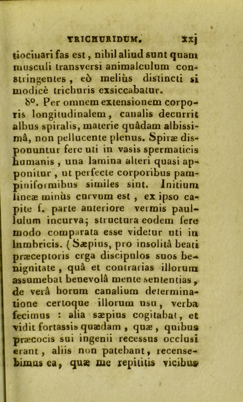 tiociuari fas est, nihil aliud sunt quam musculi transversi animalculnm con- stringentes , e5 melius distincti si modice trichoris exsiccabatur. i>o. Per omnem extensionem corpo- ris longitudinalem, canalis decnrric albus spiralis, materie quadam albissi- mi, non pellucente plenus. Spirae dis- ponuntur fere uti in vasis spermaticis humanis , una lamina alteri quasi ap- ponitor , ut perfecte corporibus pam- piniformibus similes sint. Initium lineae miniis corvum est , ex ipso ca- pite f. parte anteriore vermis paul- lulum incurvaj structura eodem fere modo comparata esse videtur uti ia lumbricis. (Saepius, pro insoliti beati praeceptoris erga discipulos suos be- nignitate , qu^ et contrarias illorum assumebat benevoli mente sententias , de ver^ horum canalium determina- tione certoque illorum usu, verba fecimus : alia saepius cogitabat, eC vidit fortassis quaedam , quae , quibus praecocis sui ingenii recessus occlusi erant, aliis nun patebant, recense- bimus ea, quse me xepiiitis vicibu»