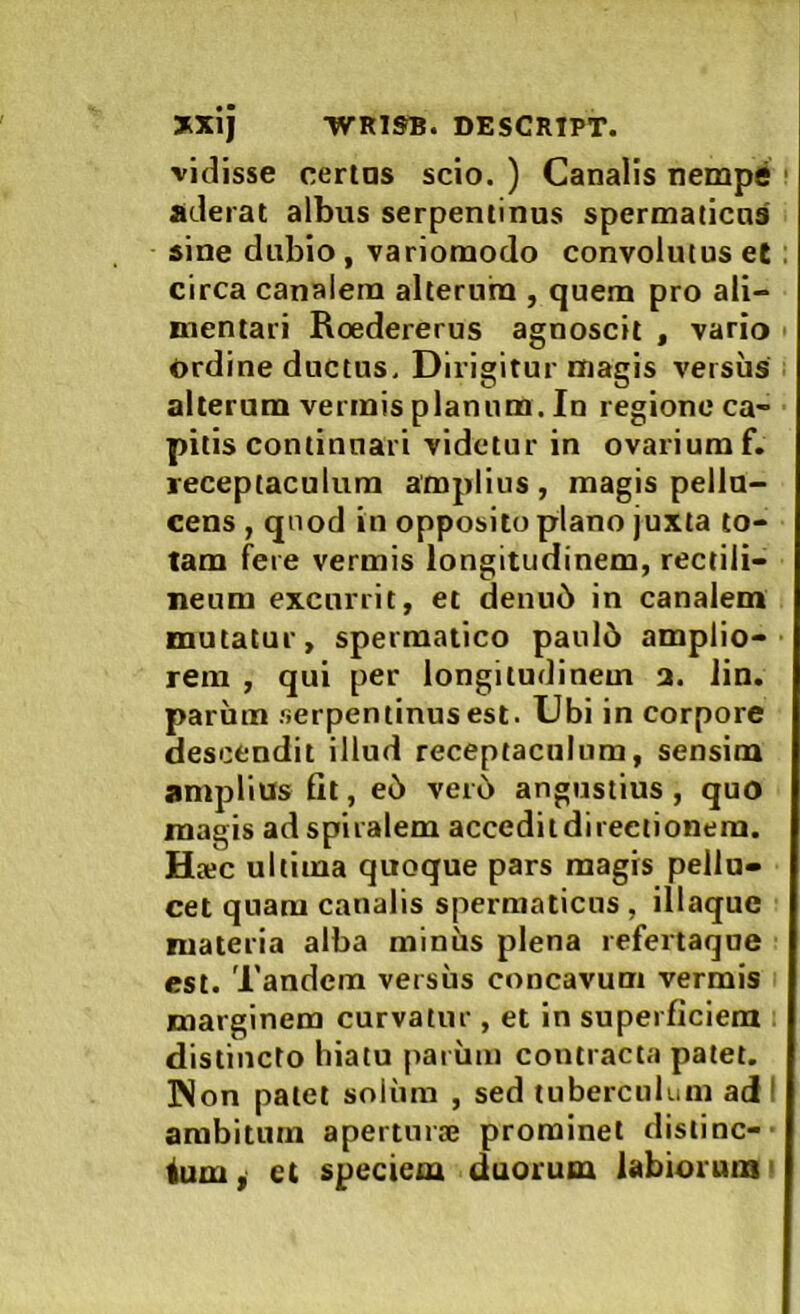 vidisse certas scio. ) Canalis nempti aderat albus serpentinus spermaticas sine dubio, variomodo convolutus el circa canalem alterum , quem pro ali- mentari Roedererus agnoscit , vario Ordine ductus. Dirigitur magis versus alterum vermis planum. In regione ca- pitis continuari videtur in ovariumf. receptaculum amplius, magis pellu- cens , qnod in opposito plano juxta to- tam fere vermis longitudinem, rectili- neum excurrit, et denu6 in canalem mutatur, spermatico paul5 amplio- rem , qui per longitudinem 2. lin. parum serpentinus est. Ubi in corpore descendit illud receptaculum, sensim amplius fit, e6 vei6 angustius, quo magis ad spiralem accedit directionem. Ha;c ultima quoque pars magis pellu- cet quam canalis spermaticus , illaquc materia alba miniis plena refertaqne est. Tandem versiis concavum vermis marginem curvatur , et in superficiem distincto hiatu pai imi contracta patet. ]Non patet soliim , sed tuberculum ad I ambitum aperturaj prominet distine-' ium, et speciem duorum labiorum'