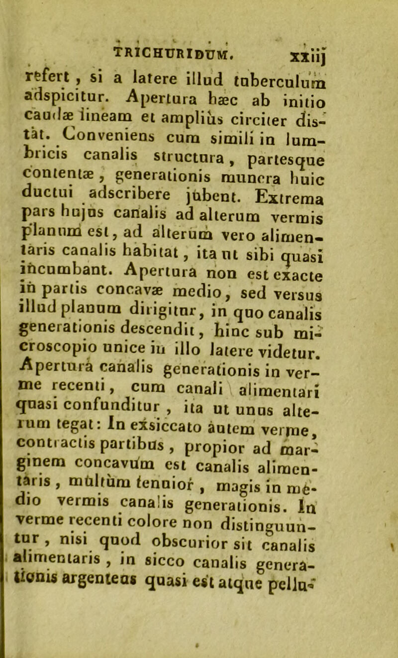 rtfert , si a latere illud taberculuVn adspicitur. Apertura haec ab initio cau(l« lineam et amplibs circiter dis- tat. Conveniens cura simili in lum- bricis canalis structura, partesque contentae , generationis munera liuic ductui adscribere jubent. Extrema pars hujus canalis ad alterum vermis pdaniim est, ad ailterura vero alimen- laris canalis habitat, itant sibi quasi incumbant. Apertura non est exacte ih partis concava medio, sed versus illud planum dirigitur, in quo canalis generationis descendit, hinc sub mi.^ croscopio unice in illo latere videtur. Apertura canalis generationis in ver- me recenti, cum canali alimentari quasi confunditur , ita ut unus alte- lum tegat: In exsiccato autem verme, contractis partibus , propior ad mar- ginem concavhm est canalis aliracn- laris , mtiltum lenniof , magis in me- dio vermis canalis generationis. In verme recenti colore non distinguun- tur , nisi quofl obscurior sit canalis alimentaris , in sicco canalis genera- Uoms argenteas quasi est atque pellu-