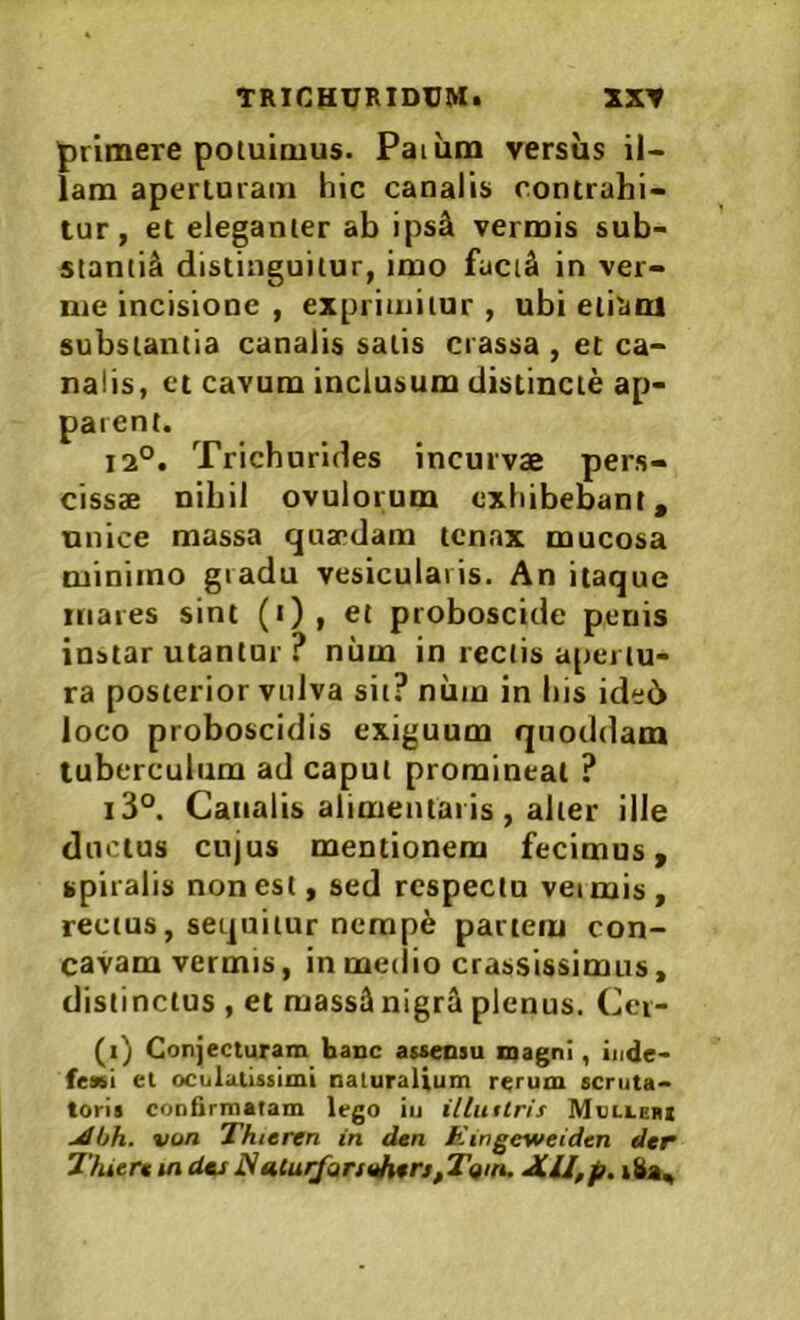 primere poiuioius. Paium versus il- lam aperiDiam hic canalis contrahi- tur, et eleganter ab ips& vermis sub- sianti^ distinguitur, imo facitl in ver- me incisione , exprimitur, ubi eliatu substantia canalis salis crassa , et ca- nalis, et cavum inclusum distincte ap- parent. 12°. Trichurides incurvae pers- cissae nihil ovulorum exhibebant, unice massa quaedam tenax mucosa minimo gradu vesicularis. An itaque mares sint (•) , et proboscide penis instar utantur ? num in rectis apertu- ra posterior vulva sit? niim in bis ide6 loco proboscidis exiguum quoddam tuberculum ad caput promineat ? i3°. Canalis alimeiuai is , alter ille dncius cujus mentionem fecimus, spiralis non est, sed respectu veimis, rectus, sequitur nempe partem con- cavam vermis, in meiiio crassissimus, distinctus , et raass^ nigri plenus. Cer- (i) Conjecturam hanc asaeosu magni, inde- fessi et oculatissimi naturalium rerum scruta- toris confirmatam lego iu illutlris Mullerx jdbh. von Thieren in dan Eingeweiden dar ThUrauidasNaturfannhtrs^T^iin. JLU,p. iha.,