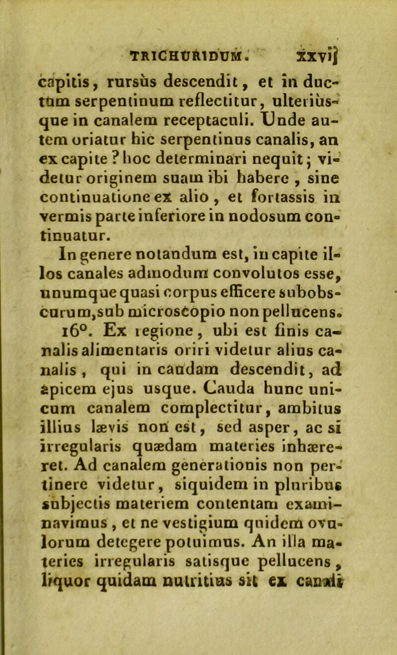 TRlCHtJRlDUM. XXvi| capitis, rursus descendit, et in duc- ttuu serpeminum reflectitur, ulterius- que in canalem receptaculi. Unde au- tem uriatur hic serpentinus canalis, an ex capite ? hoc determinari nequit; vi- detur originem suam ibi habere , sine continuatione ex alio, et fortassis in vermis parte inferiore in nodosum con- tinnatur. In genere notandum est, in capite il- los canales admodum convolutos esse, unumque quasi corpus efficere subobs- curum,sub microsCopio non pellucens. i6°. Ex regione, ubi est finis ca- nalis alimentaris oriri videtur alios ca- nalis , qui in caudam descendit, ad apicem ejus usque. Cauda hunc uni- cum canalem complectitur, ambitus illius laevis noU est, sed asper, ac si irregularis quaedam materies inhaere- ret. Ad canalem generationis non per- tinere videtur, siquidem in pluribus shbjeciis materiem contentam exami- navimus , et ne vestigium quidem ovu- lorum detegere potuimus. An illa ma- teries irregularis satisque pellucens , liquor quidam Duiritias sit ex canalr