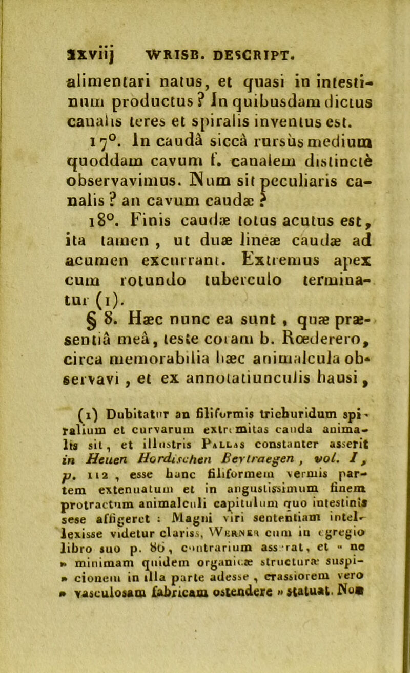 alimetuari natus, et quasi in intesti- niuii productus? In quibusdam dictus canalis teres et s[>iralis inventus est. i’j°. In caudiU sicca rursus medium quoddam cavum t'. canalem distincti observavimus. Num sit peculiaris ca- nalis ? an cavum cauda; r i8°. Finis caudae totus acutus est, ita tamen , ut duse lineae caudae ad acumen excurrant. Extremus apex cum rotundo tuberculo termina- tui (i). § 8. Haec nunc ea sunt , qute prae- sentia mea, teste coi ani b. Roederero, circa memorabilia haec ariimalcula ob- servavi , et ex annutatiuncuiis hausi, (i) Dubitator an Slifurmis trieburidum spi' rallum ct curvarum exlrimitas cauda anima- lis sil, et illustris Pallis constanter asserit in Heuen Hordiichen Berlraegen , vol. l, p, iia , esse Lanc filiformem vermis par- tem cxtenuaiuni et in angustissimum finem protractum animalcnii capitulum quo intestints sese affigeret : Magni viri sententiam intel.' lexisse videtur clariss, NVernei ciiiu iu < gregio libro suo p. bo, c->ntrurium ass rat, et - ne K minimam quidem organii.K structura- siispi- » cioueiii in illa parte adesse , crassiorem vero • vasculosam loricam ostendere » statuat. Nua