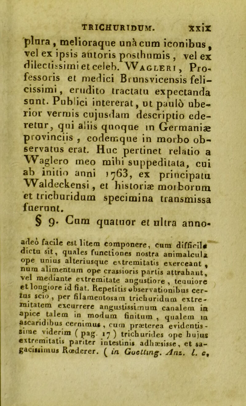 plara , melioraque unhcum iconibus, vel ex ipsis amoris posthumis , vel ex Hilectissiinietceleb, Waglerf, Pro- fessoris et medici Bi unsvicensis feli- cissimi , erudito tractatu expectanda sunt. Publici intererat, ut paul6 ube- rior vermis cujusdam descriptio ede- retur, qui aliis quoque in Germaniae provinciis , coderr.que in morbo ob- servatus erat. Huc pertinet relatio a Waglero meo mihi suppeditata, cui ab initio anni !yb3, ex principatu Waldeckensi, et historiae morborum ct trichuridum specimina transmissa fuerunt. § 9. Cum quatuor et ultra anno- atleo facile csl litem componere, cnm diffidi# dictu sit, quales functiones nostra animalcuix ope unius alteriusque extremitatis exerceant , num alimentum ope crassioris partis attrahant, vel mediante extremitate angustiore , tcuuiore et longiore id fiat. Repetitis observationibus cer- tus icio , per filamentosam trichuridum extre- mitatem excurrere angustissimum canalem in apice talem in modum finitum , qualem m ascaridibus cernimus , curn pra;tcrea evidentis- fime viderim ( pag. ) trichurides ope hujus extremitatis pariter intestinis adiixsisse, et sa- gacissimus Riederer. ^ in GueUmg. Anz. l. e.