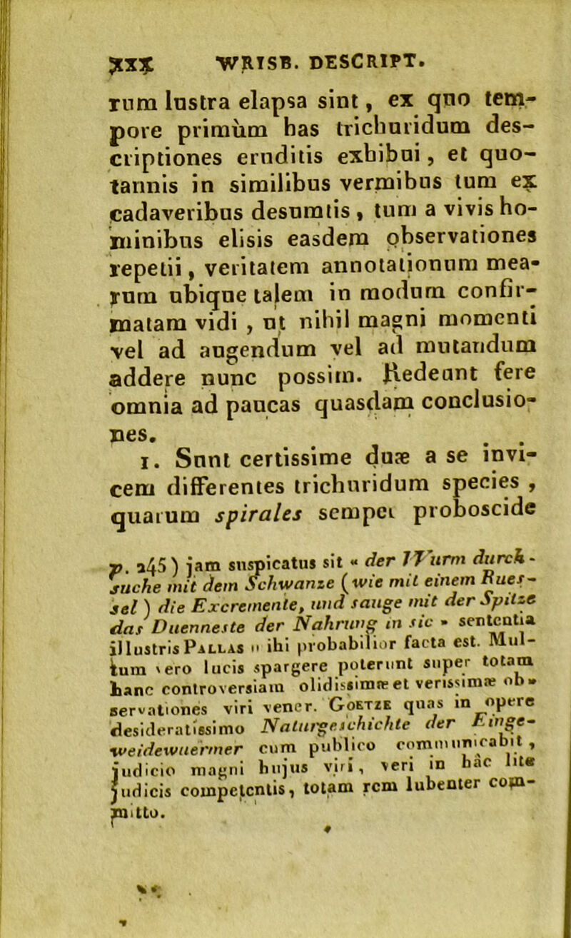 rura Instra elapsa sint, ex qno tem- pore primum has trichnridum des- criptiones eroditis exbiboi, et quo- tannis in similibus vermibus tum e:^ cadaveribus desumlis « tum a vivis ho- minibus elisis easdem pbservationes repetii, veritatem annotationum mea* yum ubique talem in modum confir- matam vidi ) ut nihil magni momenti vel ad augendum vel ad mutandum addere nunc possim. Hedeant fere omnia ad paucas quasdam conclusio- nes. . . I. Sunt certissime du?e a se invi- cem differentes trichnridum species , quarum spirales scmpci proboscide p. a45) iam suspicatus sit - der JJurm durck- juche mit ^em Schwanze (wi'e mil einem Euet- sel ) die Excremenle, uiid sauge mit deripUze das Duenneste der Nahruve tn sic • se‘c“tia illustris Pallas m ihi probabilior facta est. Mill- ium 'ero lucis spargere poterunt super totam hanc controversiam olidissimte et verissim* ob. servationes viri vener. Goetze quas in opere desideratissimo Nalutgeichichle der Einge- -weidewuermer cum publico comiiuinicabit , judicio magni hujus viri, veri in hac it« Judicis competentis, totam rem lubenier cop»- ^itto. % t-