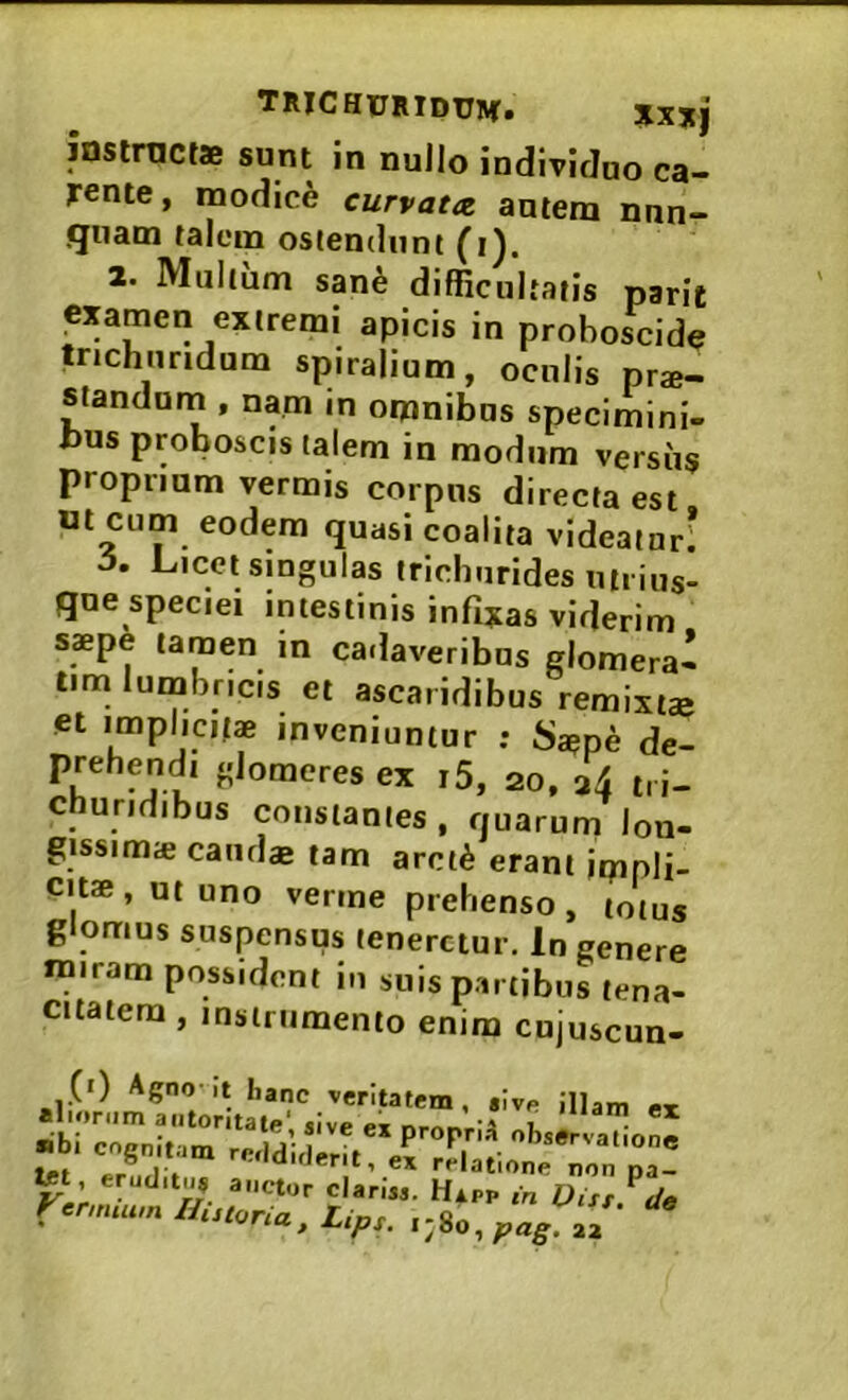 TRICHURIdtTM. Jlxjj instnicts sunt in nullo individuo ca- rente, modice curvata, autem nun- quam talem ostendunt (i). 2. Multum san^ difficultatis parit examen extremi apicis in proboscide Ujchiiridum spiralium, oculis pro- standum , nam in omnibus specimini- bus proboscis talem in modum versiis propriam vermis corpus directa est ut cum eodem quasi coalita videatur* 5, Licet singulas irichurides uii ius- que speciei intestinis infixas viderim saepe tamen in ca.laveribus glomera* tirn lumbricis et ascaiidibus remixtae et implicitae inveniuntur : Saepe de- prehendi glomeres ex i5, 20, 34 t, i- churidibus constantes, quarum lon- gissimae caudae tam arci^ erant impli- cits, ut uno verme prehenso, totus glomus suspensus teneretur. In genere miram possident in suis partibus tena- citatem , instrumento enim cujuscun- Agno-It hanc veritatem, aivp illam ei alionim aiitoritatp' «ive PT -1 • •ibi cognitam ri-.ldirlertt tpf I . -‘'‘‘irlerit, ex relatione non na- ^ , eruditu* auctor clariM. Hxpp in Dist?de rcmuu,nHutoria,Lips,