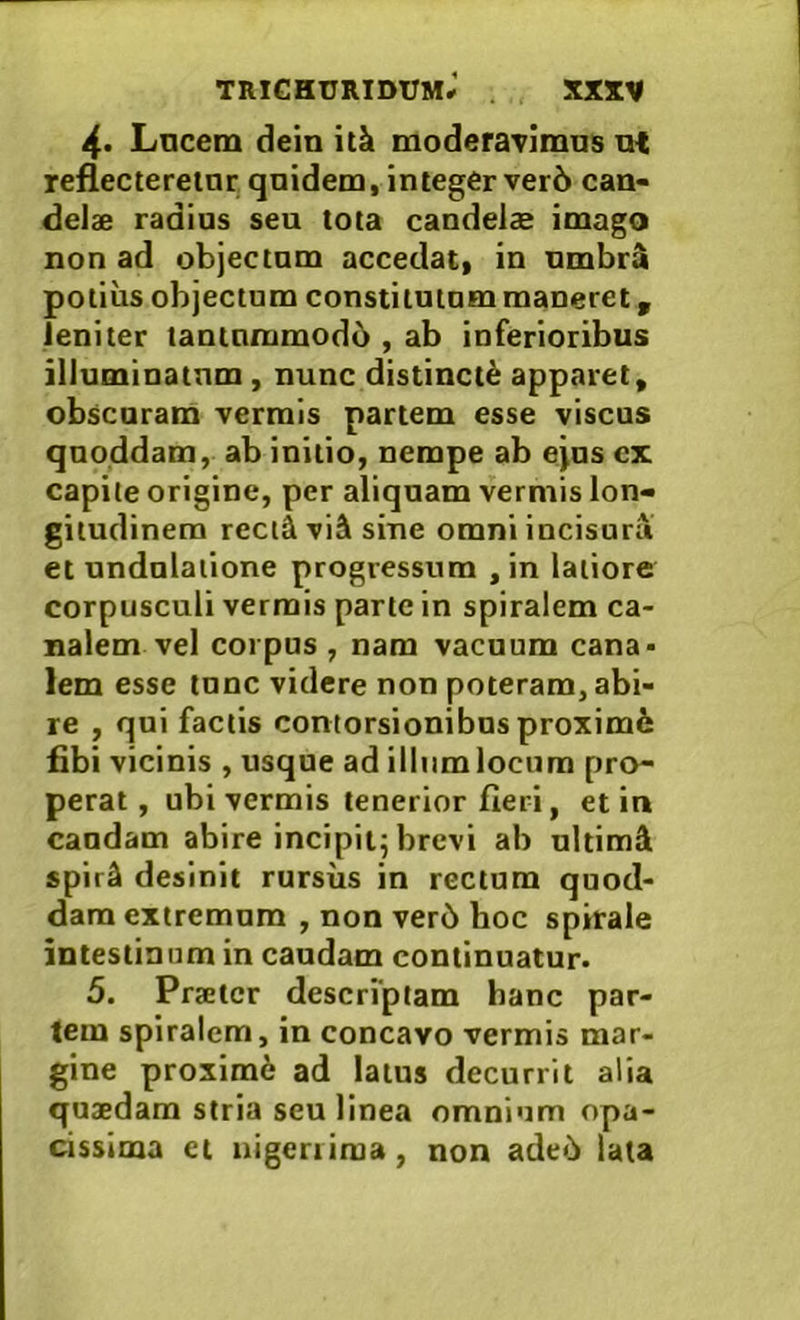 4« Lncem dein itk moderavimus u{ reflectereinr quidem, integer ver6 can- delae radius seu tota candelae imago non ad objectum accedat, in umbr^ potius objectum constitutum maneret, leniter tantnmmod6 , ab inferioribus illuminatum, nunc distincti apparet, obscuram vermis partem esse viscus quoddam, ab initio, nempe ab ejus cx capite origine, per aliquam vermis lon- gitudinem rectd vi2k sine omni incisura et undnlatione progressum , in latiore corpusculi vermis parte in spiralem ca- nalem vel coipus, nam vacuum cana- lem esse tunc videre non poteram, abi- re , qui factis contorsionibus proximi fibi vicinis , usque ad illum locum pro- perat, ubi vermis tenerior fieri, et in caudam abire incipit^ brevi ab ultimi spir4 desinit rursus in rectum quod- dam extremum , non ver6 hoc spirale intestinum in caudam continuatur. 5. Praeter descrfptam hanc par- tem spiralem, in concavo vermis mar- gine proxim6 ad latus decurrit alia quaedam stria seu linea omnium opa- cissima ct nigeriiraa, non ade6 lata