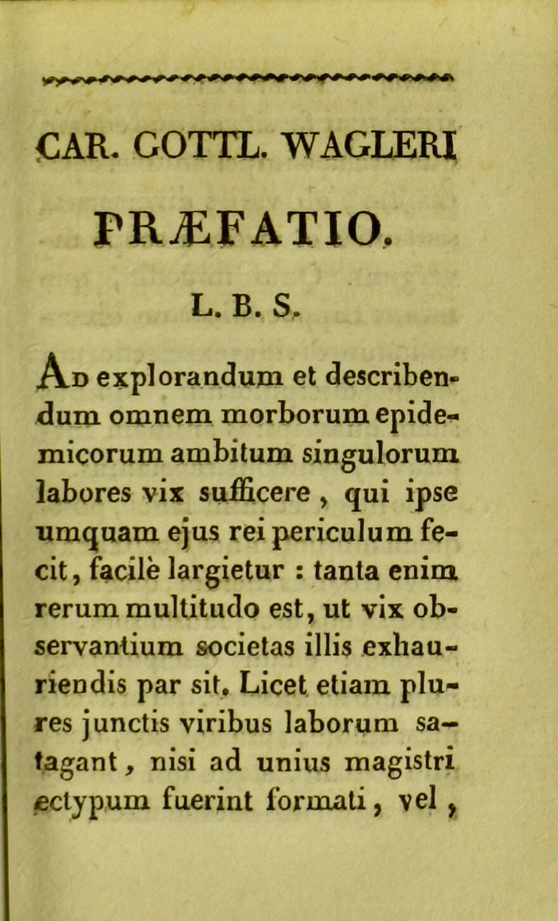 iCAR. GOTTL. WAGLERI PRiEFATIO. L. B. S. A-D explorandum et describen- dum omnem morborum epide- micorum ambitum singulorum labores vix sufficere , qui ipse umquam ejus rei piericulum fe- cit , facile largietur : tanta enim rerum multitudo est, ut vix ob- servantium societas illis exhau- riendis par sit. Licet etiam plu- res junctis viribus laborum sa- tagant , nisi ad unius magistri ectypum fuerint formati, vel,