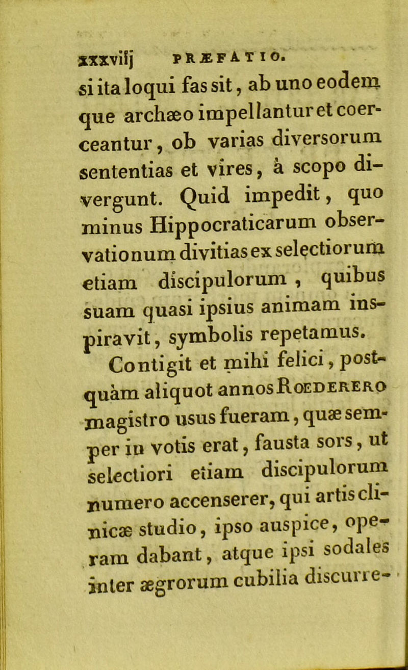 xxxvif j prjefatio. si ita loqui fas sit, ab uno eodem que archseo impellantur et coer- ceantur j ob varias diversoium sententias et vires, a scopo di- vergunt. Quid impedit, quo minus Hippocraticarum obser- vationum divitias ex selectiorum etiam discipulorum , quibus suam quasi ipsius animam ins- piravit , symbolis repetamus. Contigit et mihi felici, post- quam aliquot annosb-OEDERERO magistro usus fueram, quae sem- per iu votis erat, fausta sors, ut selectiori etiam discipulorum numero accenserer, qui artis cli- nicae studio, ipso auspice, ope- ram dabant, atque ipsi sodales inter aegrorum cubilia discurie-