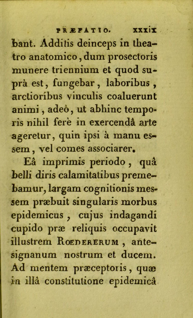 tant. Additis deinceps in thea- tro anatomico, dum prosectoris munere triennium et quod su- pra est, fungebar, laboribus , arctioribus vinculis coaluerunt animi, adeo, ut abhinc tempo- ris nihil fere in exercendi arte ageretur, quin ipsi a manu es- sem , vel comes associarer. Ea imprimis periodo, qua belli diris calamitatibus preme- bamur, largam cognitionis mes* sem praebuit singularis morbus epidemicus , cujus indagandi cupido prae reliquis occupavit illustrem Roedererum , ante- signanum nostrum et ducem. Ad mentem praeceptoris, quae in illa constitutione epidemici