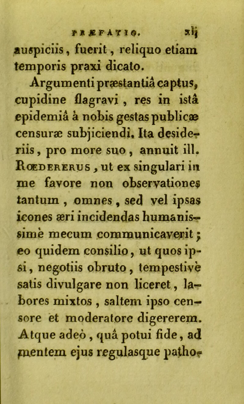 xl] auspiciis, fuerit, reliquo etiam temporis praxi dicato. Argumenti praestantia captus, cupidine flagravi , res in ista epidemia a nobis gestas public® censur® subjiciendi. Ita desider riis, pro more suo , annuit ill. Roedererus , ut ex singulari in me favore non observationes tantum , omnes , sed vel ipsas icones aeri incidendas humanis- sime mecum communicaverit eo quidem consilio, ut quos ip- si , negotiis obruto, tempestive satis divulgare non liceret, la- bores mixtos , saltem ipso cen- sore et moderatore digererem. Atque adeo, qua potui fide, ad juxenlem ejus regulasque palhor