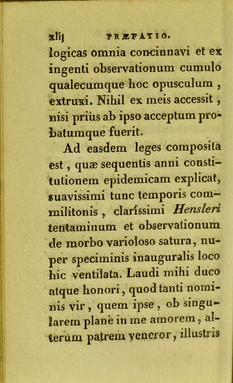 logicas omnia concinnavi et ex ingenti observationum cumulo qualecumque hoc opusculum , extruxi. Nihil ex meis accessit, nisi priiis ab ipso acceptum pro- batumque fuerit. Ad easdem leges composita est, quae sequentis anni consti- tutionem epidemicam explicat, «uavissimi tunc temporis com- militonis , clarissimi Hensleri tentaminum et observationum de morbo varioloso satura, nu- per speciminis inauguralis loco hic ventilata. Laudi mihi duco atque honori, quod tanti nomi- nis vir , quem ipse , ob singu- larem plane in me amorem, al- terum patrem veneror, illustris