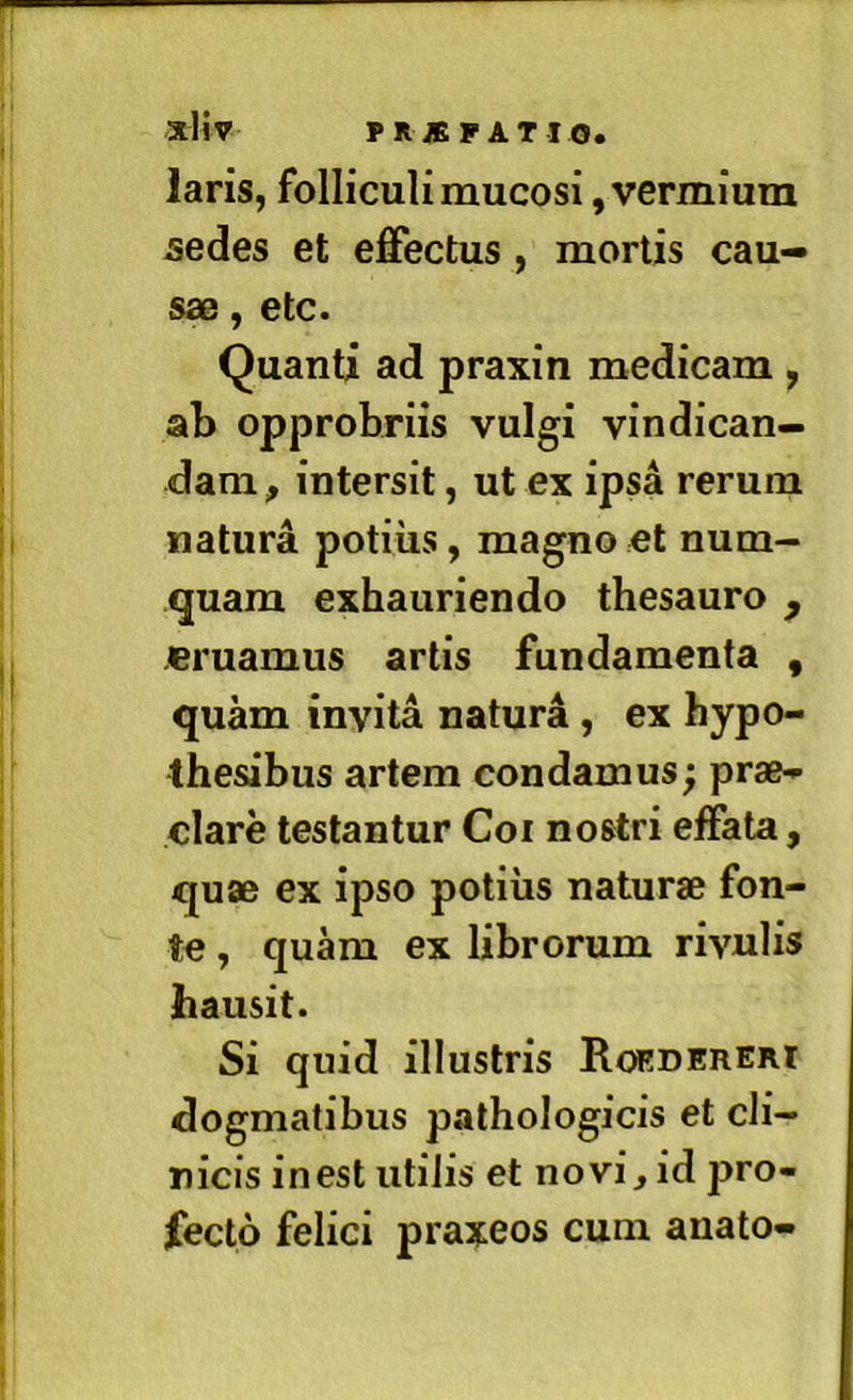 laris, folliculi mucosi, vermium sedes et effectus, mortis cau- sae , etc. Quanti ad praxin medicam , ab opprobriis vulgi vindican- dam, intersit, ut ex ipsa rerum natura potius, magno et num- quam exhauriendo thesauro , eruamus artis fundamenta , quam invita natura, ex hypo- thesibus artem condamus; prae^ clare testantur Coi nostri effata, quae ex ipso potius naturae fon- te , quam ex librorum rivulis hausit. Si quid illustris Rorderert dogmatibus pathologicis et cli- nicis in est utilis et novi, id pro- fecto felici praxeos cum anato-