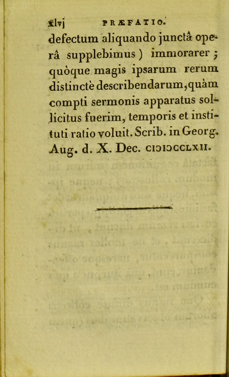 defectum aliquando juncta ope- ra supplebimus) immorarer ; quoque magis ipsarum rerum distincte describendarum,quam compti sermonis apparatus sol- licitus fuerim, temporis et insti- tuti ratio voluit. Scrib. in Georg, Aug. d. X. Dec. cididcclxii.