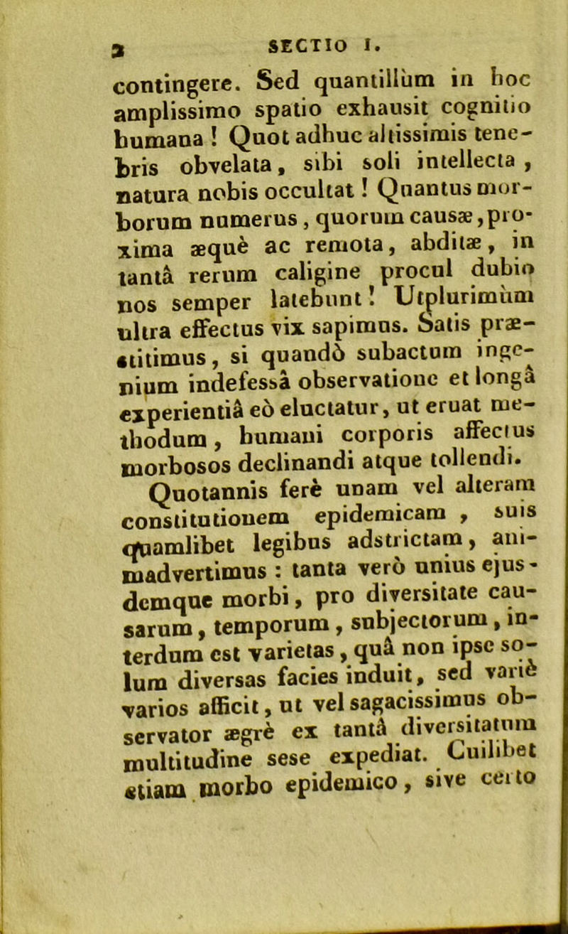 contingere. Sed quantillum in hoc amplissimo spatio exhausit cognitio bumana ! Qnot adhuc aliissimis tene- bris obvelata, sibi soli intellecta , jjafiira nobis occultat! (Quantus mui — borum numerus, quorum causae, pro- xima aeque ac remota, abditae, in lantal rerum caligine procul dubio nos semper latebunt! Utplurimum nitra effectus vix sapimus. Salis prae- stitimus , si quando subactum inge- nium indefessa observatiouc et longa experientia eb eluctatur, ut eruat me- thodum , humani corporis affecius morbosos declinandi atque tollendi. Quotannis ferb unam vel alteram constitutionem epidemicam , suis «mamlibet legibus adstiictam, ani- madvertimus : tanta vero unius ejus- dcmque morbi, pro diversitate cau- sarum , temporum, subjectorum, in- terdum csl varietas, qu^ non ipse so- lum diversas facies induit, sed variO varios afficit, ut vel sagacissimus ob- servator *grb ex tanti diversitatum multitudine sese expediat. CuiliOel etiam morbo epidemico, sive ceito