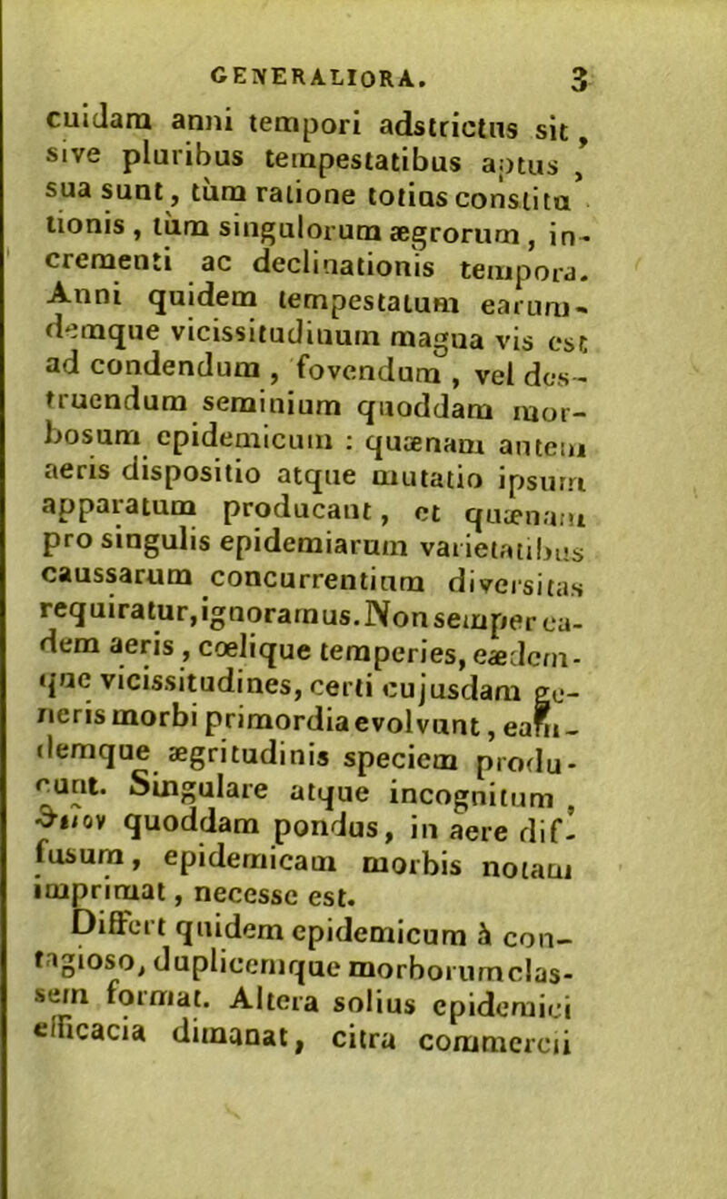 cuidatu anni tempori adstrictns sit Sive pluribus tempestatibus a.otus , sua sunt , tum ratione totius consiita tionis , tum singulorum aegrorum , in-- crementi ac declinationis tempora. Anni quidem tempestatum earum- demque vicissitudinum magua vis est ad condendum , fovendum , vel des- truendum seminium quoddam mor- bosum epidemicum : quaenam autem aeris dispositio atque mutatio ipsurri apparatum producant, et quaenam pro singulis epidemiarum varietatibus caussarum concurrentium diversitas requiratur,ignoramus.Nonsemperca- dem seris , coelique temperies, eadem- que vicissitudines, certi cujusdam ge- nens morbi primordia evolvant, eabi _ demque aegritudinis speciem produ- cunt. Singulare atque incognitum , ^iiov quoddam pondus, iii aere dif- fusum, epidemicam morbis notam imprimat, necesse est. Differt quidem epidemicum con- tagioso, duplieernque morboi umclas- sem format. Altera solius epidemici efficacia dimanat, citra commercii