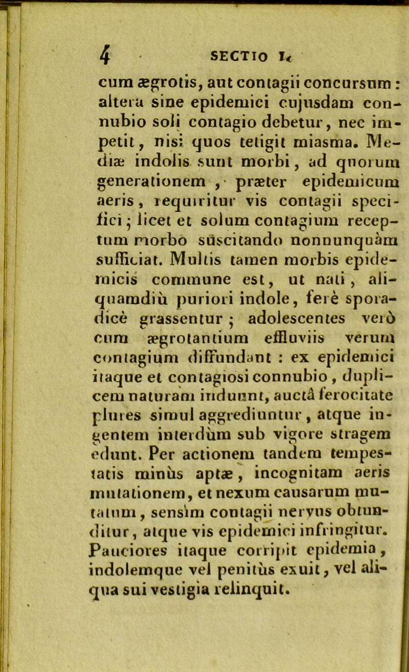 cum aegrotis, aut contagii concursnm: aiteiu sine epidemici cujusdam con- nubio soli contagio debetur, nec im- petit, nisi quos tetigit rniasma. Me- diae indolis sunt morbi, ad qnoi uia generationem , praeter epidemicum aeris, requiritur vis contagii speci- fici-licet et solum contagium recep- tum morbo suscitando nonnunquam sulbciat. Mullis tamen morbis epide- micis commune est, ut nati, ali- quamdiu puriori indole, fere spora- Idice grassentur • adolescentes veib cura aegrotantium effluviis verum contagium diffundant : ex epidemici itaque el contagiosi connubio , dupli- cem naturam induunt, auctd ferocitate !i pluies simul aggrediuntur , atque in- gentem interdum sub vigore stragem edunt. Per actionem tandem tempes- tatis miniis aptae, incognitam aeris mutationem, et nexum causarum mu- i I talum, sensim contagii nervus obtun- ditur, atque vis epidemici infringitur. Pauciores itaque corripit epidemia, indolemque vel penitus eiiuit, vel ali- qua sui vestigia relinquit.