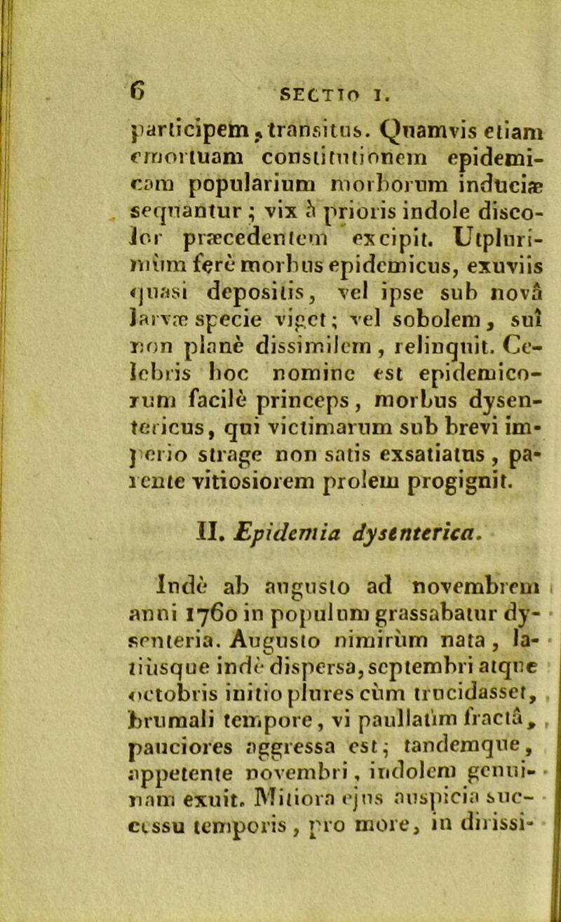 jiariicipem,transitus. Qnamvis etiam emortuam consiimtionein epidemi- cam popularium morborum inducifc sequantur ; vix h prioris indole disco- Jor picccedenlcm excipit. Utpliiri- miim fere morlnis epidemicus, exuviis 4|ii.'rsi depositis, vel ipse sub nova Jarvre specie vipet; vel sobolem , sui Don pl.Tne dissimilem , relinquit. Ce- lebris boc nomine est epidemico- rum facile princeps , morbus dysen- tericus, qui victimarum sub brevi im- } ei io stmge non satis exsatiatus , pa- rente vitiosiorem prolem progignit. II. Eptdemia dysenterica. Inde ab angusto ad novembrem auni 1760 in populum grassabatur dy- senteria. Augusto nimiriim nata , la- tiiisque inde dispersa, Septembri atque oetobris initio pJures ciim trucidassct, brumali tempore, vi paullatim Iraciri, . pauciores aggressa est^ tandemque, appetente novembri, indolem geiuii- nani exuit. Mitiora ejus auspicia suc- cissu temporis, pro more, in ditissi-