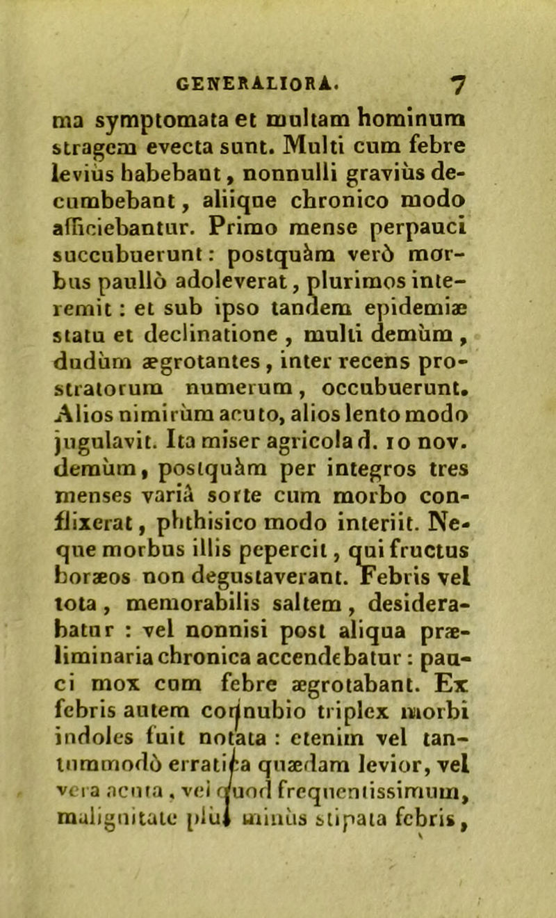 ma symptomata et maltam hominum stragem evecta sunt. Multi cum febre levius habebant, nonnulli gravius de- cumbebant f aliique chronico modo afRciebantur. Primo mense perpauci succubuerunt: postqukm ver6 mor- bus paulio adoleverat, plurimos inte- remit : et sub ipso tandem epidemiae statu et declinatione , mulli demiim , dudiim aegrotantes, inter recens pro- stratorum numerum, occubuerunt. Alios nimirum acuto, alios lento modo jugulavit. Ita miser agricola d. lonov. demiim, posiquim per integros tres menses variA sorte cum morbo con- flixerat , phthisico modo interiit. Ne- que morbus illis pepercit, qui fructus horaeos non degustaverant. Febris vel tota , memorabilis saltem , desidera- batur : vel nonnisi post aliqua prae- liminaria chronica accendebatur: pau- ci mox cum febre aegrotabant. Ex indoles fuit notata : ctemm vel tan- lummod6 errat am levior, vel febris autem morbi vera acnfa . vei ( malignitate plii jncniissimum, stipata febris,